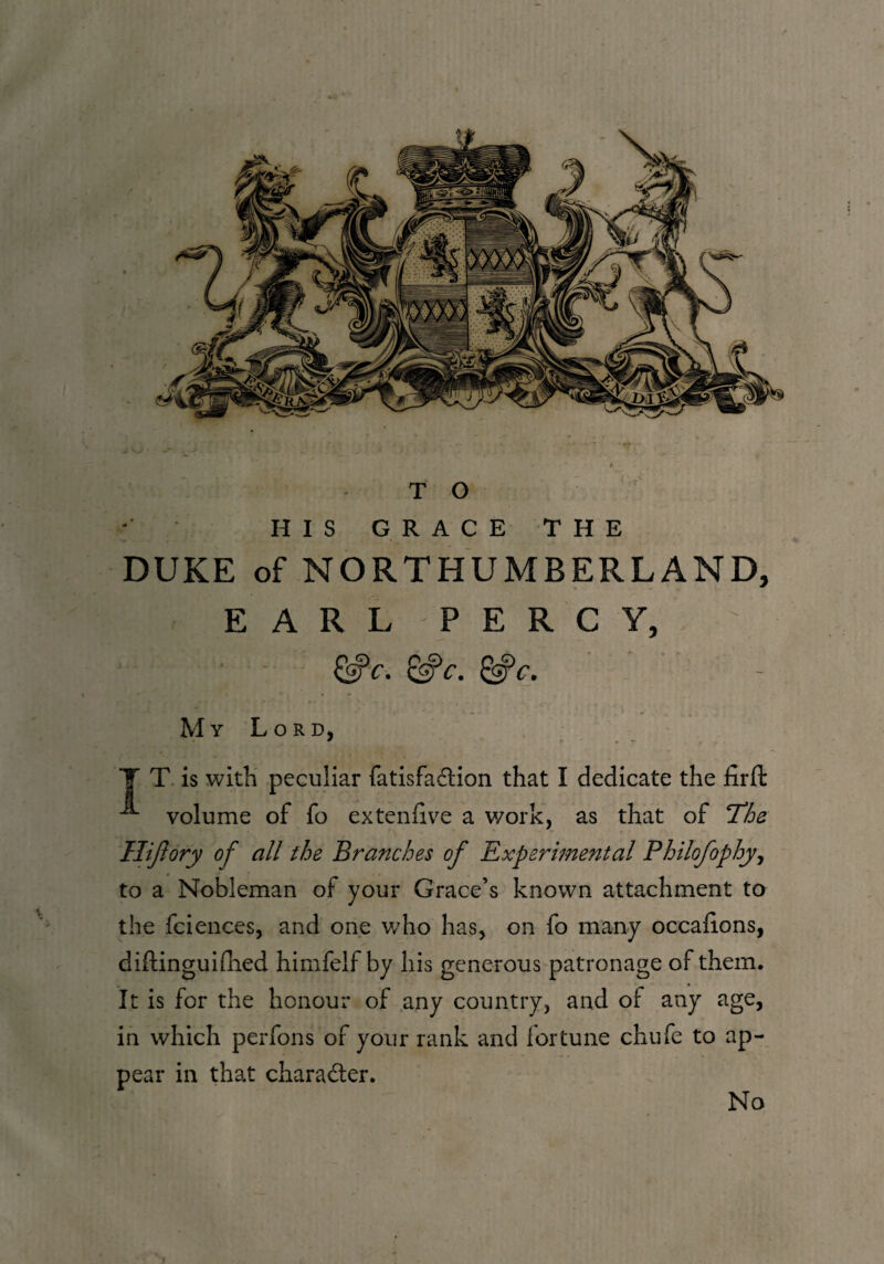 HIS GRACE THE DUKE of NORTHUMBERLAND, EARL PERCY, &c. &c. My Lord, Y T is with peculiar fatisfa&ion that I dedicate the iirfl: volume of fo extenlive a work, as that of ‘The. Hiftory of all the Branches of Experimental Philofophy, to a Nobleman of your Grace’s known attachment to the fciences, and one who has, on fo many occaiions, diftinguidled himfelf by his generous patronage of them. It is for the honour of any country, and of any age, in which perfons of your rank and fortune chufe to ap¬ pear in that character. No