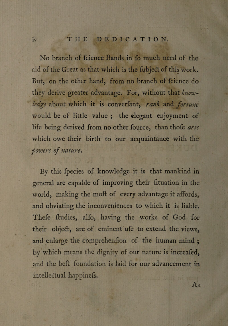 / s iv THE DEDICATION. No branch of fcience Hands in fo much need of the' aid of the Great as that which is the fubjedtof this work. But, on the other hand, from no branch of fcience do they derive greater advantage. For, without that know- ledge about which it is converfant, rank and fo?~tune would be of little value ; the elegant enjoyment of life being derived from no other fource, than thofe arts which owe their birth to our acquaintance with the powers of nature. By this fpecies of knowledge it is that mankind in general are capable of improving their fituatiori in the world, making the moll of every advantage it affords, and obviating the inconveniences to which it is liable. Thefe ftudies, alfo, having the works of God for their object, are of eminent ufe to extend the views, and enlarge the comprehenffon of the human mind ; by which means the dignity of our nature is increafed, and the beft foundation is laid for our advancement in intellectual happinefs. As
