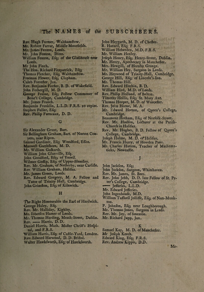 Rev. Hugh Farmer, Walthamflow. Mr. Robert Farrar, Middle Moorfields. Mr. JamesFenton, Leeds. Mr. John Fenton, Ditto. William Fenton, Efq; of the Glafshoufe near Leeds. Mr John Finch. The Hon. Richard Fitzpatrick, F.fq; Thomas Fletcher, Efq; Walthamftow. Freeman Flower, Efq; Clapham. Caleb Forrefler, Jun. Rev. Benjamin Forfter, B. D. of Wakefield. John Fothergill, M. D. George Fraine, Efq; Fellow Commoner of Bene’t College, Cambridge. Mr. James Franch. Benjamin Franklin, L.L.D. F.R.S. 20 copies. Stephen Fuller, Efq; Rev. Philip Furneaux, D. D. G Sir Alexander Grant, Bart. Sir Bellingham Graham, Bart, of Norton Con¬ yers, near Ripon. Samuel Gardiner, Efq; Woodford, Eflex. Maxwell Garthfhore, M. D. Mr. William Gafkarth. William John Glanville, Efq. John Goodford, Efq; of Yeovil. Wilmer Goflip, Efq; of Upper-Hem fley. Rev. Mr. Graham, of Netherby, near Carlifie. Rev. William Graham, Halifax. Mr. James Green, Leeds. Rev. Edward Gregory, M. A. Fellow and Tutor of Trinity Hall, Cambridge. John Grimfton, Efq; of Kilnwick. H The Right Honourable the Earl of Hardwick. George Haley, Efq. Rev. Mr. Halliday, Kighley. Mr. Ibbetfon Hamer of Leeds. ' Mr. Thomas Harding, Meath:Street, Dublin. Rev.-Harris, D. D. Daniel Harris, Math. Mailer Chrift’s Hofpi- tal, and F.R.S. William Harris, Efq; of Caftle-Yard, London. Rev. Edward Harwood, D. D. Briftol. Walter Hawkfworth, Efq; of Hawkfworth. John Haygarth, M. D. of Chefter. R. Hazard, Efq; F.R.S. William Heberden, M.D. F.R.S. Mr. William Henley. Jofeph Henry, Efq; Henry-Street, Dublin. Mr. Henry, Apothecary in Manchefter. Mrs. Hewgill, of Hornby Grange. Mr. William Hey, Surgeon in Leeds. Mr. Hey wood of Trinity-Hall, Cambridge. George Hill, Efq; of Lincoln’s-Inn. Mr. Thomas Hill. Rev. Edward Hitchin, B. D. William Hird, M.D. of Leeds. Rev. Philip Holland, of Belton. Timothy Hollis, Efq; St. Mary Axe. Thomas Hooper, M. D. of Worcefter. Rev. John Horne, M. A. Mr. Edward Horton, of Queen’s College, Cambridge. Beaumont Hotham, Efq; of Norfolk-Street. Rev. Mr. Hudfon, Ledturer at the Pariih- Church in Halifax. Rev. Mr. Hughes, B. D. Fellow of Queen’s College, Cambridge. Jofeph Hulme, M. D. of Halifax. Mr. Francis Hurry, of Howden Pans. Mr. Charles Hutton, Teacher of Mathema- ticks, Newcaftle. J John Jackfon, Efq; John Jackfon, Surgeon, Whitehaven. Rev. Mr. James, St. Bees. Rev. John Jebb, D. D. late Fellow of St. Pe¬ ter’s College, Cambridge. —— Jefferies, L.L.D. Mr. Edward Jefferies. John Ingenhoufz, M.D. William Tuffnell Jolliffe, Efq; ofNun-Monk- ton. P. Johnfon, Efq; near Loughborough. Mr. Thomas Jones, Surgeon in Leeds. Rev. Mr. Joy, ofSmeaton. Mr. Richard Jupp, Jun. K Samuel Kay, M. D. of Manchefter. Mr Jofeph Keech. Edward King, Efq; F.R.S. Rev* Andrew Kippis, D.D. Mr.