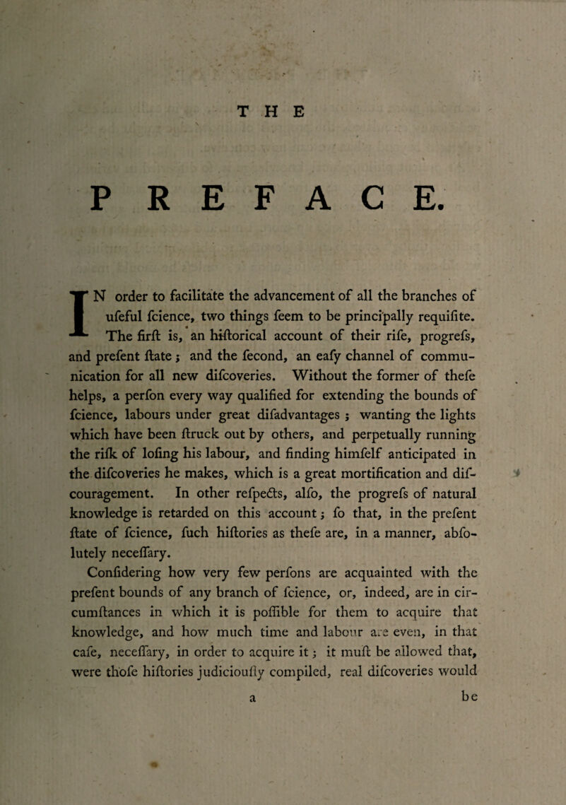 P R E F A C E. IN order to facilitate the advancement of all the branches of ufeful fcience, two things feem to be principally requilite. The firSt is, an historical account of their rife, progrefs, and prefent State; and the fecond, an eafy channel of commu¬ nication for all new difcoveries. Without the former of thefe helps, a perfon every way qualified for extending the bounds of fcience, labours under great difadvantages ; wanting the lights which have been Struck out by others, and perpetually running the riSk of lofing his labour, and finding himfelf anticipated in the difcoveries he makes, which is a great mortification and dif- couragement. In other refpedts, alfo, the progrefs of natural knowledge is retarded on this account; fo that, in the prefent State of fcience, fuch histories as thefe are, in a manner, abfo- lutely necelfary. Confidering how very few perfons are acquainted with the prefent bounds of any branch of fcience, or, indeed, are in cir¬ cumstances in which it is pofiible for them to acquire that knowledge, and how much time and labour are even, in that cafe, neceSTary, in order to acquire it; it mufi: be allowed that, were thofe histories judiciously compiled, real difcoveries would be