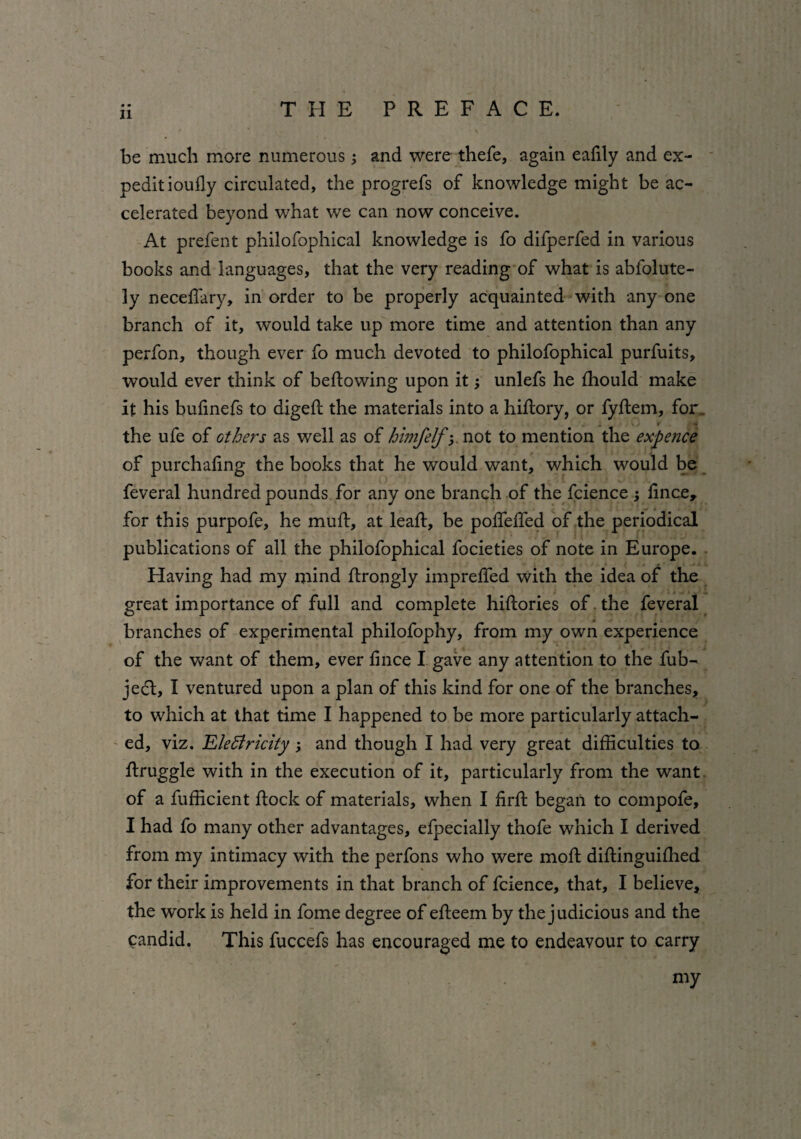 be much more numerous 5 and were thefe, again eafily and ex- peditioufly circulated, the progrefs of knowledge might be ac¬ celerated beyond what we can now conceive. At prefent philofophical knowledge is fo difperfed in various books and languages, that the very reading of what is abfolute- ly neceffary, in order to be properly acquainted with any one branch of it, would take up more time and attention than any perfon, though ever fo much devoted to philofophical purfuits, would ever think of bellowing upon it; unlefs he Ihould make it his bulinefs to digeft the materials into a hillory, or fyftem, for.. >• the ufe of others as well as of himfelf; not to mention the expence of purchaling the books that he would want, which would be feveral hundred pounds for any one branch of the fcience j lince, for this purpofe, he mull, at leall, be polfelfed of the periodical publications of all the philofophical focieties of note in Europe. Having had my mind llrongly imprelfed with the idea of the great importance of full and complete hillories of the feveral branches of experimental philofophy, from my own experience of the want of them, ever lince I gave any attention to the fub- jecl, I ventured upon a plan of this kind for one of the branches, to which at that time I happened to be more particularly attach¬ ed, viz. Electricity and though I had very great difficulties to llruggle with in the execution of it, particularly from the want of a fufficient Hock of materials, when I firll began to compofe, I had fo many other advantages, efpecially thofe which I derived from my intimacy with the perfons who were moll diftinguilhed for their improvements in that branch of fcience, that, I believe, the work is held in fome degree of elleem by the judicious and the candid. This fuccefs has encouraged me to endeavour to carry my