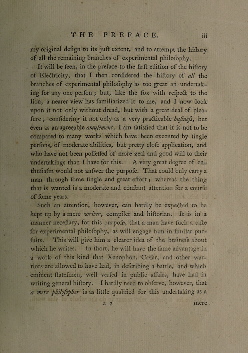 m my original defign to its juft extent, and to attempt the hiftory of all the remaining branches of experimental philofophy. It will be feen, in the preface to the firft edition of the hiftory of Electricity, that I then conftdered the hiftory of all the branches of experimental philofophy as too great an undertak¬ ing for any one perfon but, like the fox with refpeft to the lion, a nearer view has familiarized it to me, and I now look upon it not only without dread, but with a great deal of plea- fure ; confidering it not only as a very practicable bufwefs, but even as an agreeable amufement. I am fatisfied that it is not to be compared to many works which have been executed by ftngle perfons, of moderate abilities, but pretty clofe application, and who have not been poffeffed of more zeal and good will to their undertakings than I have for this. A very great degree of en- thufiafm would not anfwer the purpofe. That could only carry a man through fome tingle and great effort; whereas the thing that is wanted is a moderate and conftant attention for a courfe of fome years. •Such an attention, however, can hardly be expected to be kept up by a mere writer, compiler and hiftorian. it is in a manner neceffary, for this purpofe, that a man have fuch a tafte for experimental philofophy, as will engage him in fimilar pur- fuits. This will give him a clearer idea of the bufinefs about which he writes. In fhort, he will have the fame advantage in a work of this kind that Xenophon, ‘Caefar, and other war¬ riors are allowed to have had, in defcribing a battle, and which eminent ftatefmen, well verfed in public affairs, have had in writing general hiftory. I hardly need to obferve, however, that a mere philofopher is as little qualified for this undertaking as a a 2 mere - -