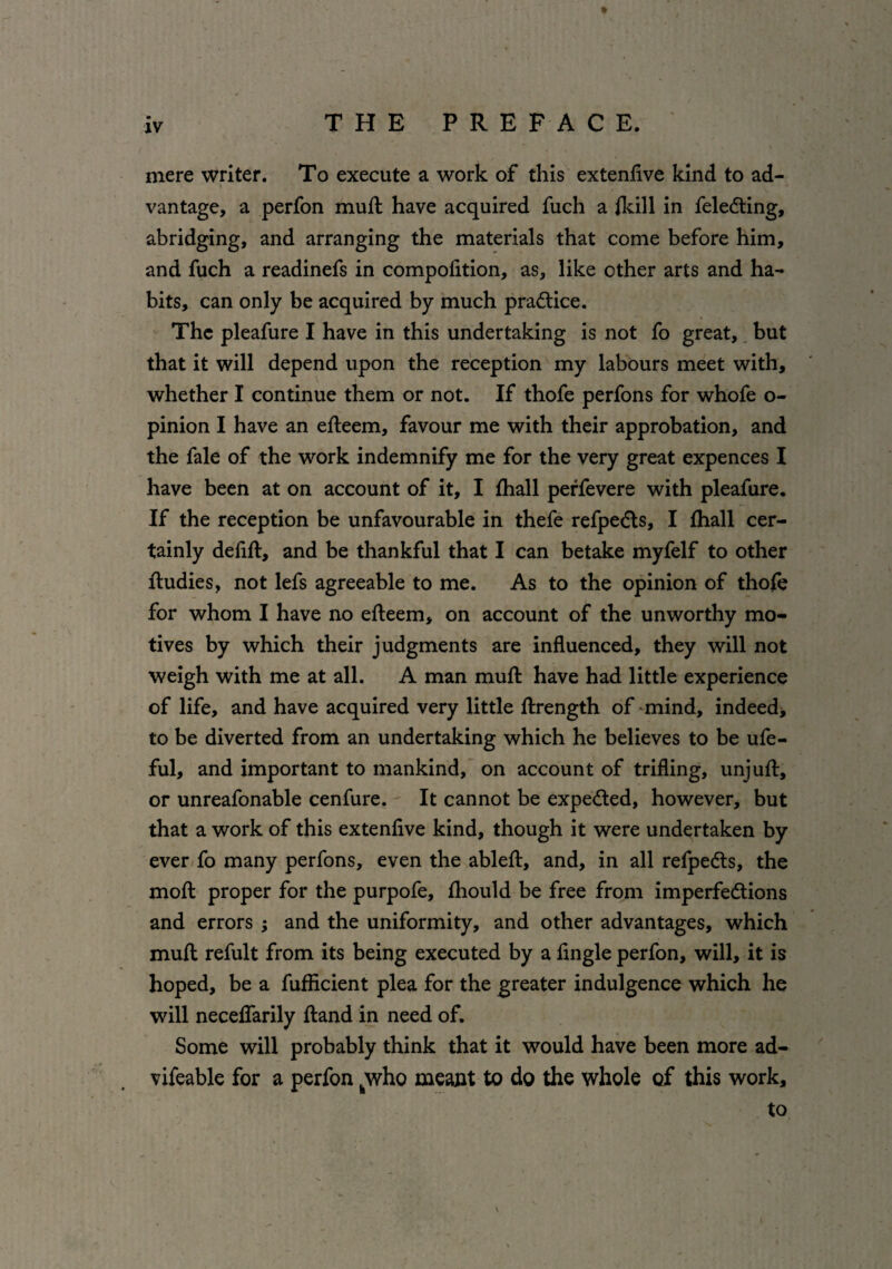 mere writer. To execute a work of this extenfive kind to ad¬ vantage, a perfon muft have acquired fuch a fkill in feleCting, abridging, and arranging the materials that come before him, and fuch a readinefs in compofition, as, like other arts and ha¬ bits, can only be acquired by much practice. The pleafure I have in this undertaking is not fo great, but that it will depend upon the reception my labours meet with, whether I continue them or not. If thofe perfons for whofe o- pinion I have an efteem, favour me with their approbation, and the fale of the work indemnify me for the very great expences I have been at on account of it, I fhall perfevere with pleafure. If the reception be unfavourable in thefe refpedts, I fhall cer¬ tainly defift, and be thankful that I can betake myfelf to other Rudies, not lefs agreeable to me. As to the opinion of thofe for whom I have no efteem, on account of the unworthy mo¬ tives by which their judgments are influenced, they will not weigh with me at all. A man muft have had little experience of life, and have acquired very little ftrength of mind, indeed ■, to be diverted from an undertaking which he believes to be ufe- ful, and important to mankind, on account of trifling, unjuft, or unreafonable cenfure. It cannot be expected, however, but that a work of this extenfive kind, though it were undertaken by ever fo many perfons, even the ableft, and, in all refpeCts, the moft proper for the purpofe, fhould be free from imperfections and errors ; and the uniformity, and other advantages, which muft refult from its being executed by a fingle perfon, will, it is hoped, be a fufficient plea for the greater indulgence which he will neceflarily ftand in need of. Some will probably think that it would have been more ad- vifeable for a perfon fcwho meant to do the whole of this work, to \