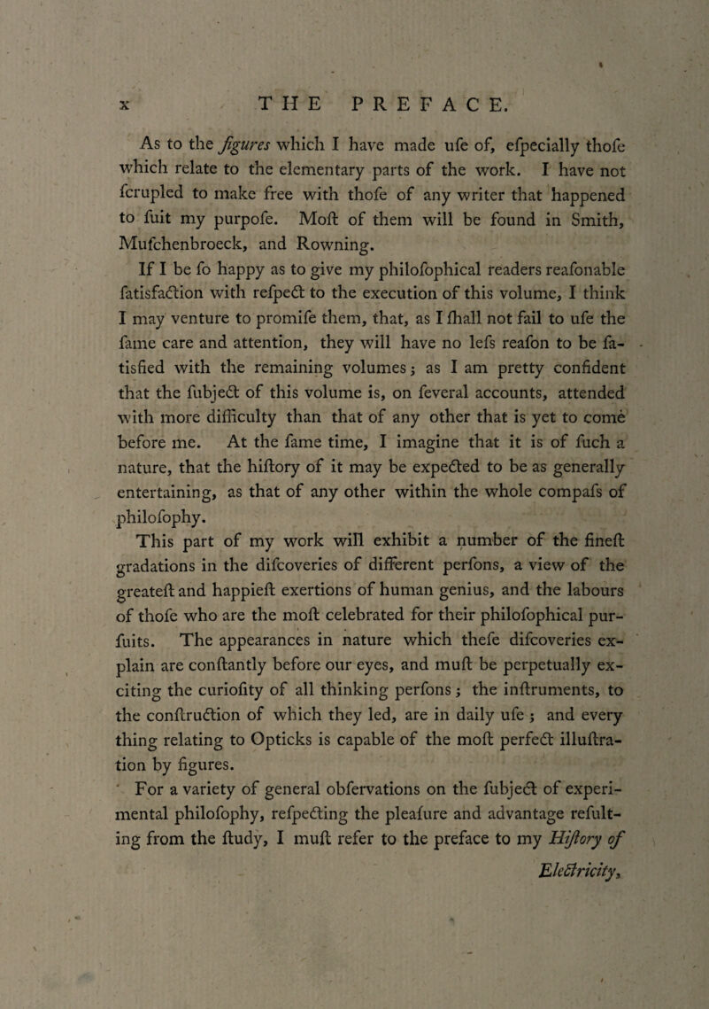 % X y THE PREFACE. As to the figures which I have made ufe of, efpecially thofe which relate to the elementary parts of the work. I have not fcrupled to make free with thofe of any writer that happened to fuit my purpofe. Mott of them will be found in Smith, Mufchenbroeck, and Rowning. If I be fo happy as to give my philofophical readers reafonable fatisfadtion with refpedt to the execution of this volume, I think I may venture to promife them, that, as I fhall not fail to ufe the fame care and attention, they will have no lefs reafon to be fa- tisfied with the remaining volumes; as I am pretty confident that the fubjedt of this volume is, on feveral accounts, attended with more difficulty than that of any other that is yet to come before me. At the fame time, I imagine that it is of fuch a nature, that the hiftory of it may be expedted to be as generally entertaining, as that of any other within the whole compafs of philofophy. This part of my work will exhibit a number of the fineSt gradations in the difcoveries of different perfons, a view of the greatest and happiefl exertions of human genius, and the labours of thofe who are the mofl celebrated for their philofophical pur- fuits. The appearances in nature which thefe difcoveries ex¬ plain are constantly before our eyes, and muft be perpetually ex¬ citing the curiofity of all thinking perfons; the instruments, to the construction of which they led, are in daily ufe ; and every thing relating to Opticks is capable of the molt perfedt illustra¬ tion by figures. ' For a variety of general obfervations on the fubjedt of experi¬ mental philofophy, refpedting the pleaSure and advantage refult- ing from the Study, I muft refer to the preface to my Hifiory of Electricity,