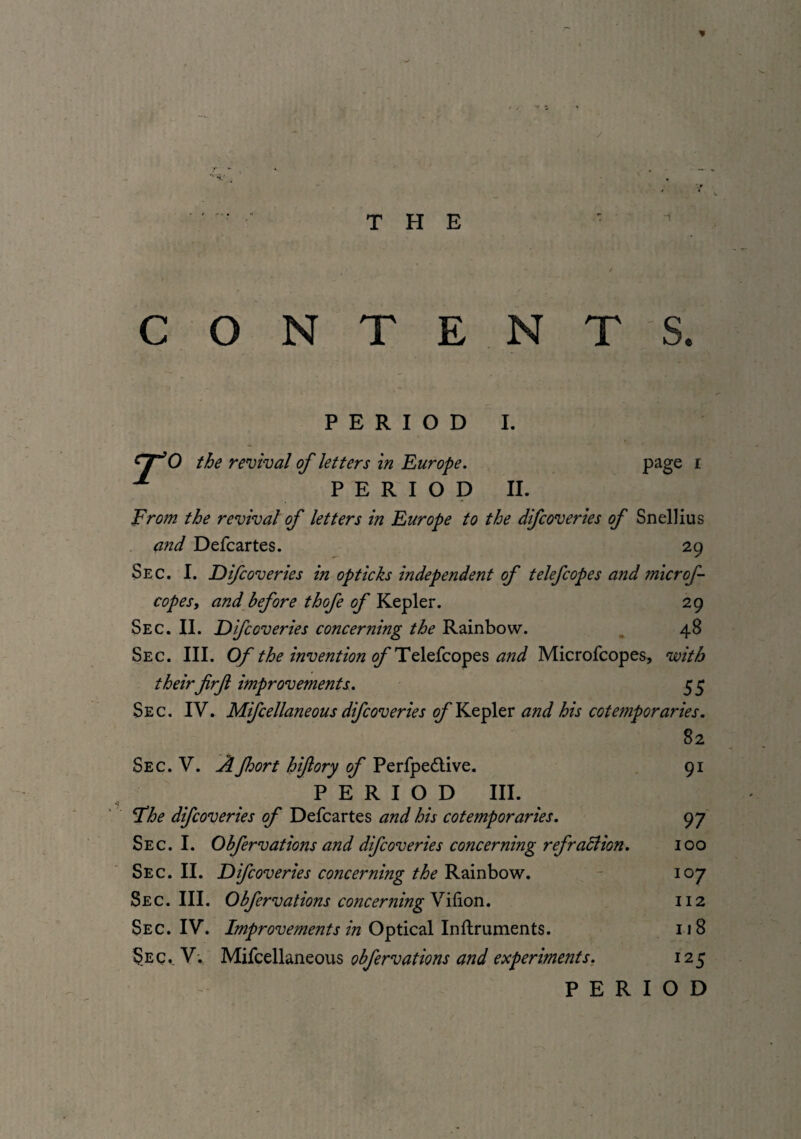 * ~ J *1! j ■ . THE : t CONTENTS. PERIOD I. 0 the revival of letters in Europe. PERIOD II. page i From the revival of letters in Europe to the difcoveries of Snellius and Defcartes. 29 Sec. I. Difcoveries in opticks independent of telefcopes and microf- copesy and before thofe of Kepler. 29 Sec. II. Difcoveries concerning the Rainbow. 48 Sec. III. Of the invention of Telefcopes and Microfcopes, with their firf improvements. 55 Sec. IV. Mifcellaneous difcoveries of Kepler and his cotemporaries. 82 Sec. V. Afhort hifiory of Perfpe&ive. 91 PERIOD III. Fhe difcoveries of Defcartes and his cotemporaries. 97 Sec. I. Obfervations and difcoveries concerning refraction. 100 Sec. II. Difcoveries concerning the Rainbow. 107 Sec. III. Obfervations concerning Vilion. 112 Sec. IV. Improvements in Optical Inftruments. 118 Sec.. V: Mifcellaneous obfervations and experiments. 125 PERIOD