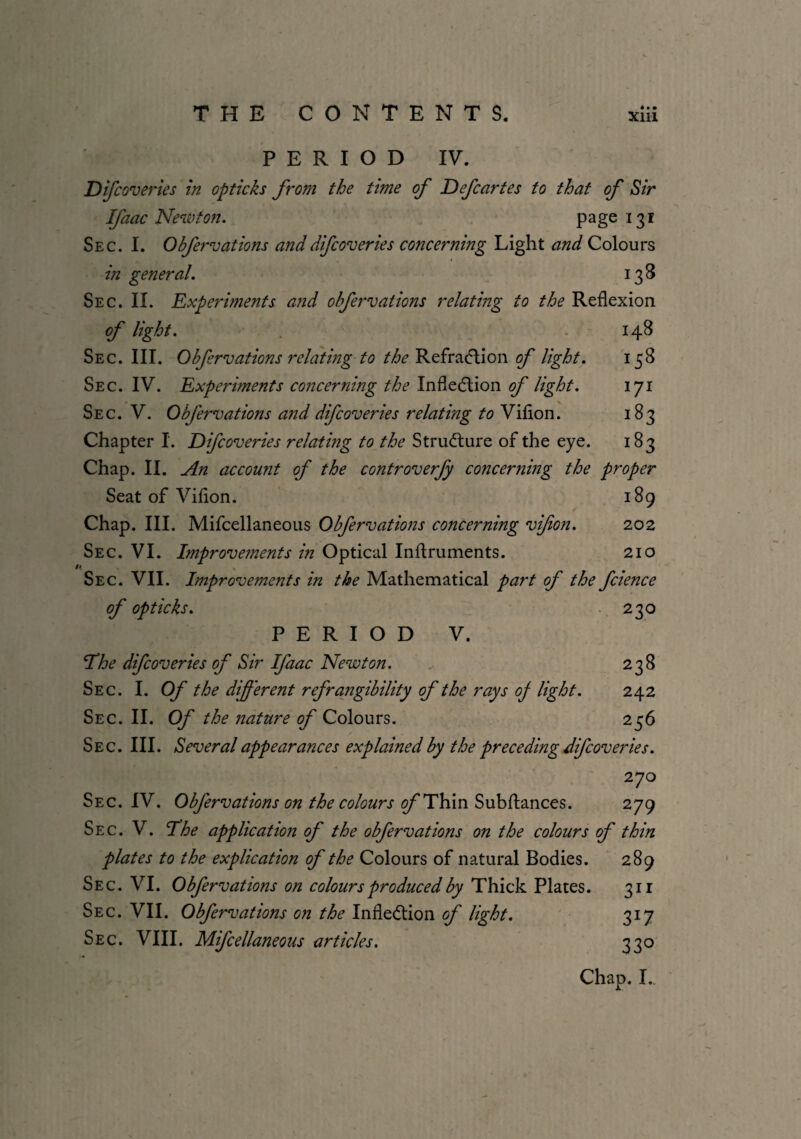 * • • PERIOD IV. Difcoveries in opticks from the time of Defcartes to that of Sir Ifaac Newton. page 131 Sec. I. Obfeiwations anddifcoveries concerning Light and Colours in general. 138 Sec. II. Experiments and ohfervations relating to the Reflexion of light. 148 Sec. III. Ohfervations relating to the Refraction of light. 158 Sec. IV. Experiments concerning the Inflection of light. 171 Sec. V. Ohfervations and difcoveries relating to Viflon. 183 Chapter I. Difcoveries relating to the Structure of the eye. 183 Chap. II. An account of the controverfy concerning the proper Seat of Viflon. 189 Chap. III. Mifcellaneous Ohfervations concerning vifon. 202 Sec. VI. Improvements in Optical Inftruments. 210 1 Sec. VII. Improvements in the Mathematical part of the fcience of opticks. 230 PERIOD V. The difcoveries of Sir Ifaac Newton. 238 Sec. I. Of the different refrangibility of the rays oj light. 242 Sec. II. Of the nature of Colours. 256 Sec. III. Several appearances explained by the preceding difcoveries. 270 Sec. IV. Ohfervations on the colours c/'Thin Subftances. 279 Sec. V. The application of the ohfervations on the colours of thin plates to the explication of the Colours of natural Bodies. 289 Sec. VI. Ohfervations on colours produced by Thick Plates. 311 Sec. VII. Ohfervations on the Inflection of light. 317 Sec. VIII. Mifcellaneous articles. 330 Chap. I.