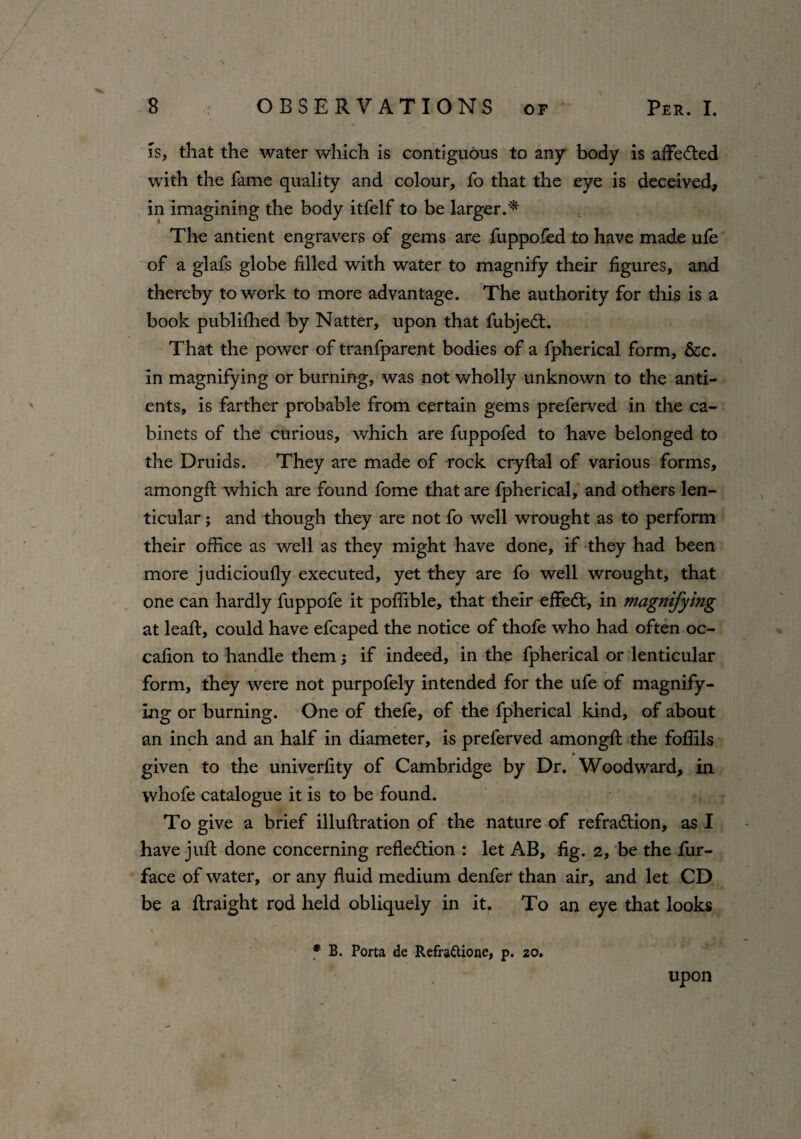 is, that the water which is contiguous to any body is aflfedted with the fame quality and colour, fo that the eye is deceived, in imagining the body itfelf to be larger.* The antient engravers of gems are fuppofed to have made ufe of a glafs globe filled with water to magnify their figures, and thereby to work to more advantage. The authority for this is a book publifhed by Natter, upon that fubjedt. That the power of tranfparent bodies of a fpherical form, &c. in magnifying or burning, was not wholly unknown to the anti- ents, is farther probable from certain gems preferved in the ca¬ binets of the curious, which are fuppofed to have belonged to the Druids. They are made of rock cryftal of various forms, amongft which are found fome that are fpherical, and others len¬ ticular ; and though they are not fo well wrought as to perform their office as well as they might have done, if they had been more judicioufly executed, yet they are fo well wrought, that one can hardly fuppofe it poffible, that their effedt, in magnifying at leaft, could have efcaped the notice of thofe who had often oc- cafion to handle them; if indeed, in the fpherical or lenticular form, they were not purpofely intended for the ufe of magnify¬ ing or burning. One of thefe, of the fpherical kind, of about an inch and an half in diameter, is preferved amongft the foffils _ • given to the univerfity of Cambridge by Dr. Woodward, in whofe catalogue it is to be found. To give a brief illuftration of the nature of refradtion, as I have juft done concerning refledtion : let AB, fig. 2, be the fur- face of water, or any fluid medium denfer than air, and let CD be a ftraight rod held obliquely in it. To an eye that looks # B. Porta de Refra&ione, p. 20. upon