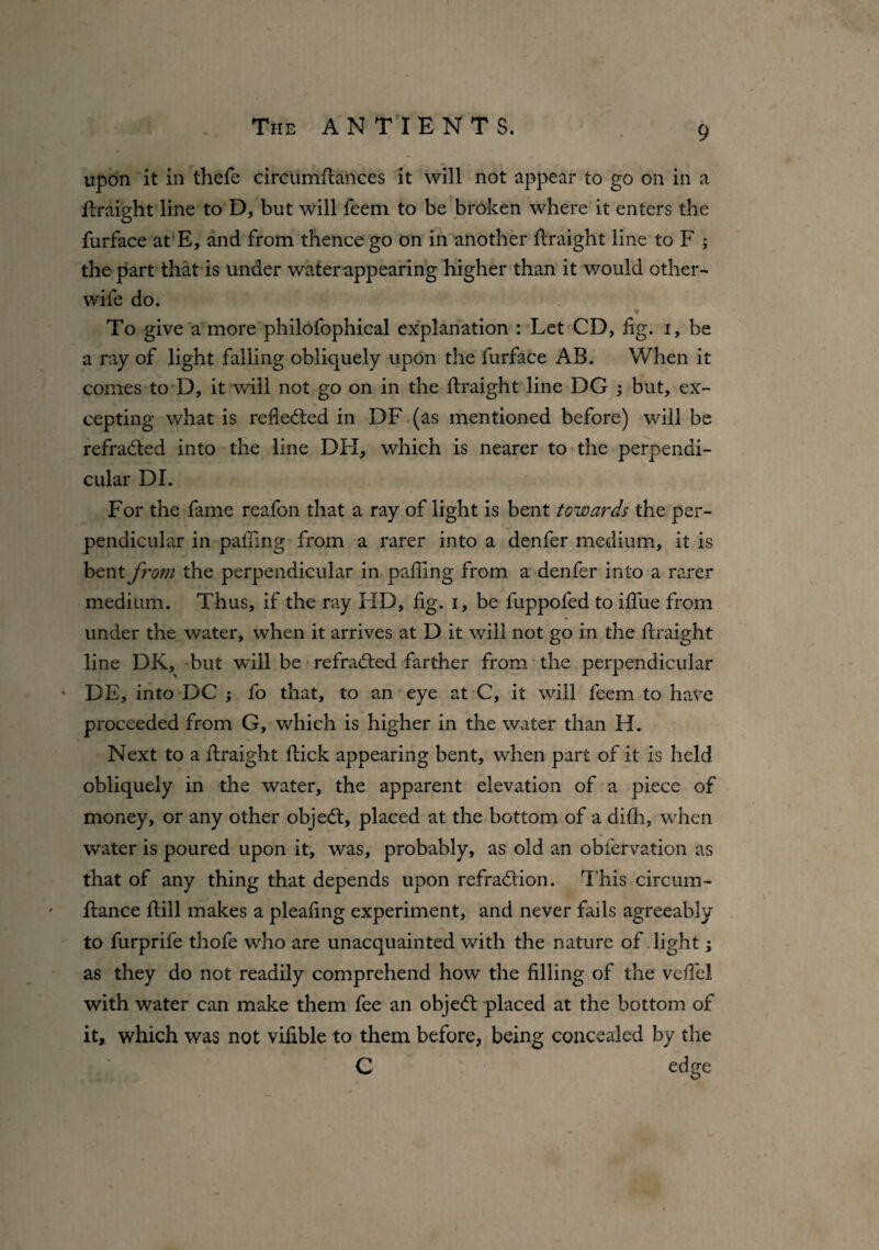 upon it in thefe circUmfitances it will not appear to go on in a flraight line to D, but will feem to be broken where it enters the furface at E, and from thence go on in another Eraight line to F ; the part that is under water appearing higher than it would other- wile do. * To give a more philofophical explanation : Let CD, iig. i, be a ray of light falling obliquely upon the furface AB. When it comes to D, it will not go on in the flraight line DG ; but, ex¬ cepting what is reflected in DF (as mentioned before) will be refradted into the line DH, which is nearer to the perpendi¬ cular DI. For the fame reafon that a ray of light is bent towards the per¬ pendicular in pafling from a rarer into a denfer medium, it is bent from the perpendicular in palling from a denfer into a rarer medium. Thus, if the ray FID, fig. i, be fuppofed to ilfue from under the water, when it arrives at D it will not go in the flraight line DK, but will be refracted farther from the perpendicular • DE, into DC ; fo that, to an eye at C, it will feem to have proceeded from G, which is higher in the water than H. Next to a flraight flick appearing bent, when part of it is held obliquely in the water, the apparent elevation of a piece of money, or any other objedl, placed at the bottom of a difh, when water is poured upon it, was, probably, as old an obfervation as that of any thing that depends upon refradlion. This circum- flance Hill makes a plealing experiment, and never fails agreeably to furprile thofe who are unacquainted with the nature of light; as they do not readily comprehend how the filling of the vefiei with water can make them fee an object placed at the bottom of it, which was not vifible to them before, being concealed by the C edge