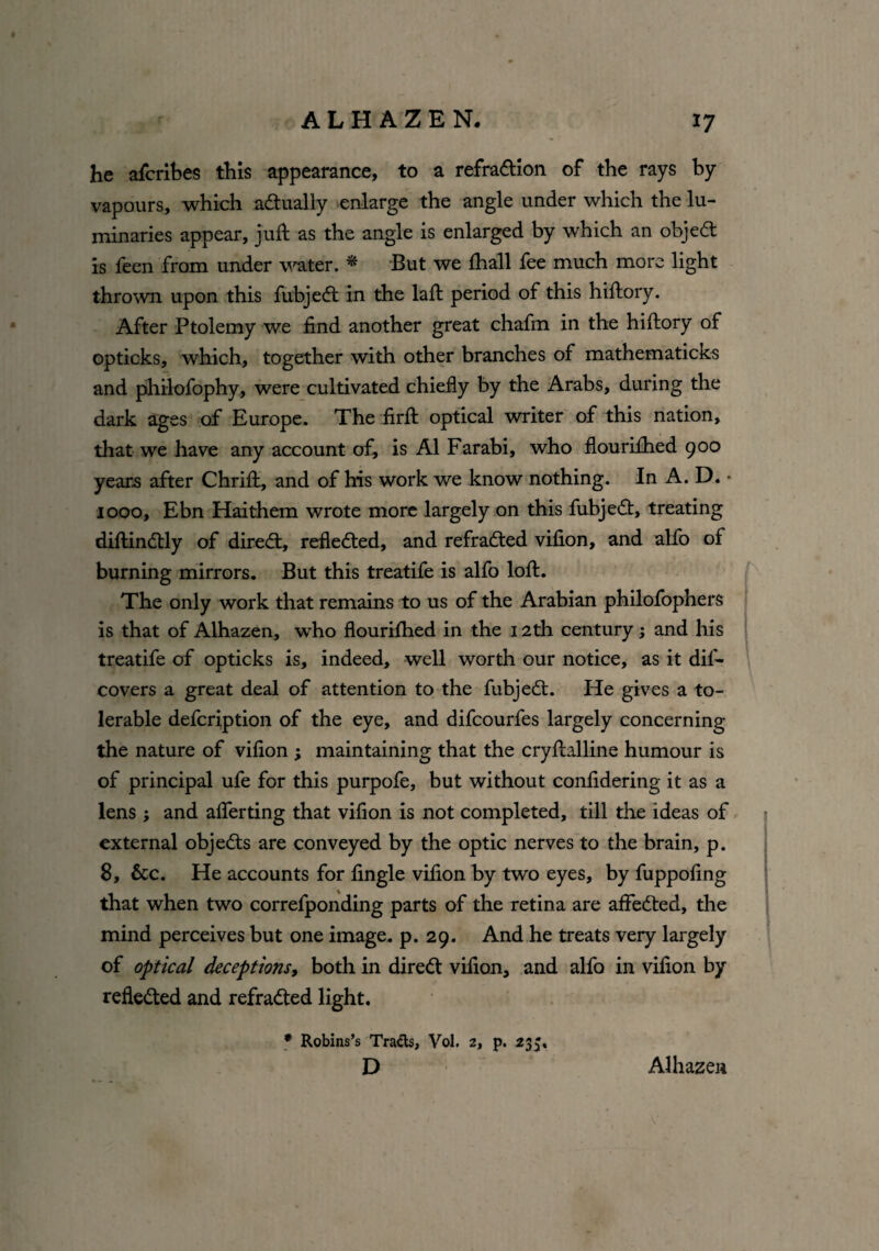 he afcribes this appearance, to a refradtion of the rays by vapours, which actually enlarge the angle under which the lu¬ minaries appear, juft as the angle is enlarged by which an objedt is feen from under water. * But we fhall fee much more light thrown upon this fubjedt in the laft period of this hiftory. After Ptolemy we find another great chafm in the hiftory of opticks, which, together with other branches of mathematicks and philofophy, were cultivated chiefly by the Arabs, during the dark ages of Europe. The firft optical writer of this nation, that we have any account of, is A1 Farabi, who flouriftied 900 years after Chrift, and of his work we know nothing. In A. D. * 1000, Ebn Haithem wrote more largely on this fubjedt, treating diftindtly of direct, reflected, and refradted vifion, and alfo of burning mirrors. But this treatife is alfo loft. The only work that remains to us of the Arabian philofophers is that of Alhazen, who flouriftied in the 12th century; and his treatife of opticks is, indeed, well worth our notice, as it difi* covers a great deal of attention to the fubjedt. He gives a to¬ lerable defcription of the eye, and difcourfes largely concerning the nature of vifion ; maintaining that the cryftalline humour is of principal ufe for this purpofe, but without confidering it as a lens; and afterting that vifion is not completed, till the ideas of external objedts are conveyed by the optic nerves to the brain, p. 8, &c. He accounts for fingle vifion by two eyes, by fuppofing that when two correfponding parts of the retina are affedted, the mind perceives but one image, p. 29. And he treats very largely of optical deceptions, both in diredt vifion, and alfo in vifion by refledted and refradted light. * Robins’s Tracts, Vol. 2, p. 233. D Alhazen