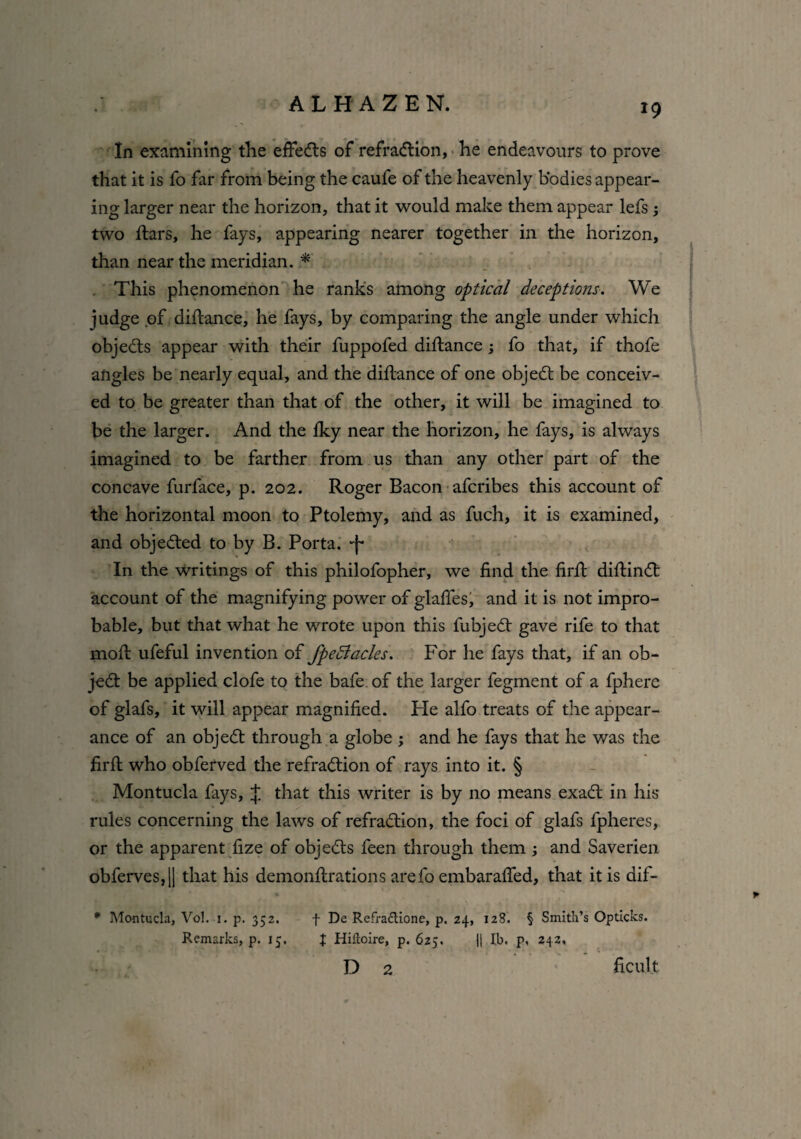 In examining the effects of refradtion, he endeavours to prove that it is fo far from being the caufe of the heavenly bodies appear¬ ing larger near the horizon, that it would make them appear lefs ; two flars, he fays, appearing nearer together in the horizon, than near the meridian. * This phenomenon he ranks among optical deceptions. We judge of diflance, he fays, by comparing the angle under which objects appear with their fuppofed diflance; fo that, if thofe angles be nearly equal, and the diflance of one objedt be conceiv¬ ed to be greater than that of the other, it will be imagined to be the larger. And the fky near the horizon, he fays, is always imagined to be farther from us than any other part of the concave furface, p. 202. Roger Bacon afcribes this account of the horizontal moon to Ptolemy, and as fuch, it is examined, and objected to by B. Porta, ■j- In the writings of this philofopher, we find the firft diftindt account of the magnifying power of glafles, and it is not impro¬ bable, but that what he wrote upon this fubjedt gave rife to that moft ufeful invention of fpedlacles. For he fays that, if an ob- jedt be applied clofe to the bafe. of the larger fegment of a fphere of glafs, it will appear magnified. He alfo treats of the appear¬ ance of an objedt through a globe ; and he fays that he was the firft who obferved the refradtion of rays into it. § Montucla fays, J that this writer is by no means exadt in his rules concerning the laws of refradtion, the foci of glafs fpheres, or the apparent fize of objedts feen through them and Saverien obferves,[| that his demonftrations arefo embarafied, that it is dif- * Montucla, Vol. 1. p. 352. f De Refraftione, p. 24, 128. § Smith’s Op ticks. Remarks, p. 15, J Hiftoire, p.625. || lb. p, 242, D 2 ficu.lt