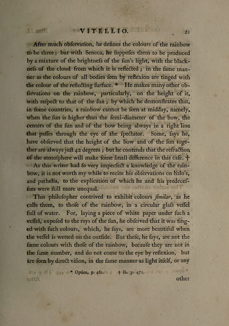 ^ V1TELLIO. After much obfervation, he defines the colours of the rainbow to be three; but with Seneca, he fuppofes them to be produced by a mixture of the brightnefs of the fun’s light, with the black- nefs of the cloud from which it is reflected; in the fame man¬ ner as the colours of all bodies feen by reflexion are tinged with the colour of the reflecting furface. * He makes many other ob- fervations on the rainbow, particularly, on the height of it, with refpedt to that of the fun ; by which he demonftrates that, in fome countries, a rainbow cannot be feen at midday, namely, when the fun is higher than the femi-diameter of the bow, the centers of the fun and of the bow being always in a right line that pafles through the eye of the fpe&ator. Some, fays he, have obferved that the height of the bow and of the fun toge¬ ther are always juft 42 degrees ; but he contends that the refraCtion, of the atmofphere will make fome fmall difference in this cafe, -f* As this writer had fo very imperfedl a knowledge of the rain¬ bow, it is not worth my while to recite his obfervations on Halo’s, and parhelia, to the explication of which he and his predecef- fors were ftill more unequal. This philofopher contrived to exhibit colours Jimilar, as he calls them, to thofe of the rainbow, in a circular glafs veflel full of water. For, laying a piece of white paper under fuch a veflel, expofed to the rays of the fun, he obferved that it was ting¬ ed with fuch colours, which, he fays, are more beautiful when the veflel is wetted on the outfide. But thefe, he fays, are not the fame colours with thofe of the rainbow, becaufe they are not in the fame number, and do not come to the eye by reflexion, but are feen by direCt vifion, in the fame manner as light itfelf, or any * Optica, p. 461. f lb. p. 471. other