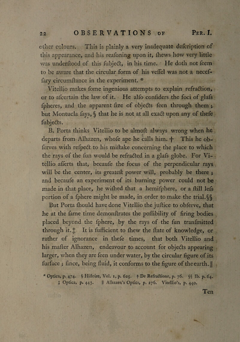 other colours. This is plainly a very inadequate defcription of this appearance, and his reafoning upon it, fhews how very little was underhood of this fubjedt, in his time. He doth not feem to be aware that the circular form of his veflel was not a necef- fary circumhance in the experiment. * Vitellio makes fome ingenious attempts to explain refradtion, or to afcertain the law of it. He alfo confiders the foci of glafs fpheres, and the apparent fize of objedts feen through them 4 but Montucla fays, § that he is not at all exadt upon any of thefe fubjedts. B. Porta thinks Vitellio to be almoh always wrong when he departs from Alhazen, whofe ape he calls him. 'f This he ob- ferves with refpedt to his mihake concerning the place to which the rays of the fun would be refradted in a glafs globe. For Vi¬ tellio afierts that, becaufe the focus of the perpendicular rays will be the center, its greateh power will, probably be there ; and becaufe an experiment of its burning power could not be made in that place, he wifhed that a hemifphere, or a hill lefs portion of a fphere might be made, in order to make the trial.§§ But Porta fhould have done Vitellio the juhice to obferve, that he at the fame time demonhrates the pofiibility of firing bodies placed beyond the fphere, by the rays of the fun tranfmitted through it. J It is fufficient to fhew the hate of knowledge, or rather of ignorance in thefe times, that both Vitellio and his maher Alhazen, endeavour to account for objedts appearing larger, when they are feen under water, by the circular figure of its furface ; fince, being fluid, it conforms to the figure of the earth. j| * Optica, p. 474. § Hiftoire, Vol. 1, p. 625. f De Refrattione, p. 76. §§ lb. p. 64. J Optica, p. 443. || Alhazen’s Optics, p. 276. Vitellio’s, p. 440. Ten