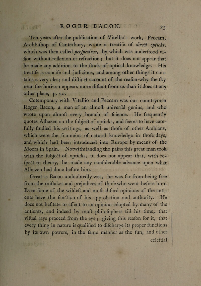 Ten years after the publication of Vitellio’s work, Peccam, Archbifhop of Canterbury, wrote a treatife of dire51 opticks, which was then called perjpedlive, by which was underflood vi- lion without reflexion or refraction; but it does not appear that he made any addition to the flock of optical knowledge. His treatife is concife and judicious, and among other things it con¬ tains a very clear and diflinCl account of the reafomwhy the fky near the horizon appears more diflant from us than it does at any other place, p. 20. Cotemporaiy with Vitellio and Peccam was our countryman Roger Bacon, a man of an almofl univerfal genius, and who wrote upon almofl every branch of fcience. He frequently quotes Alhazen on the fubjeCt of opticks, and feems to have care¬ fully fludied his writings, as well as thofe of other Arabians, which were the fountains of natural knowledge in thofe days, and which had been introduced into Europe by means of the Moors in Spain. Notwithflanding the pains this great man took with the fubjeCt of opticks, it does not appear that, with re- fpeCt to theory, he made any conliderable advance upon what Alhazen had done before him. Great as Bacon undoubtedly was, he was far from being free from the miflakes and prejudices of thofe who went before him. Even fome of the wildefl and mofl abfurd opinions of the anti- ents have the fanClion of his approbation and authority. He does not hefitate to aflent to an opinion, adopted by many of the antients, and indeed by mofl philofophers till his time, that vifual rays proceed from the eye ; giving this reafon for it, that every thing in nature is qualified to difcharge its proper functions by its own powers, in the fame manner as the fun, and other celcflial.