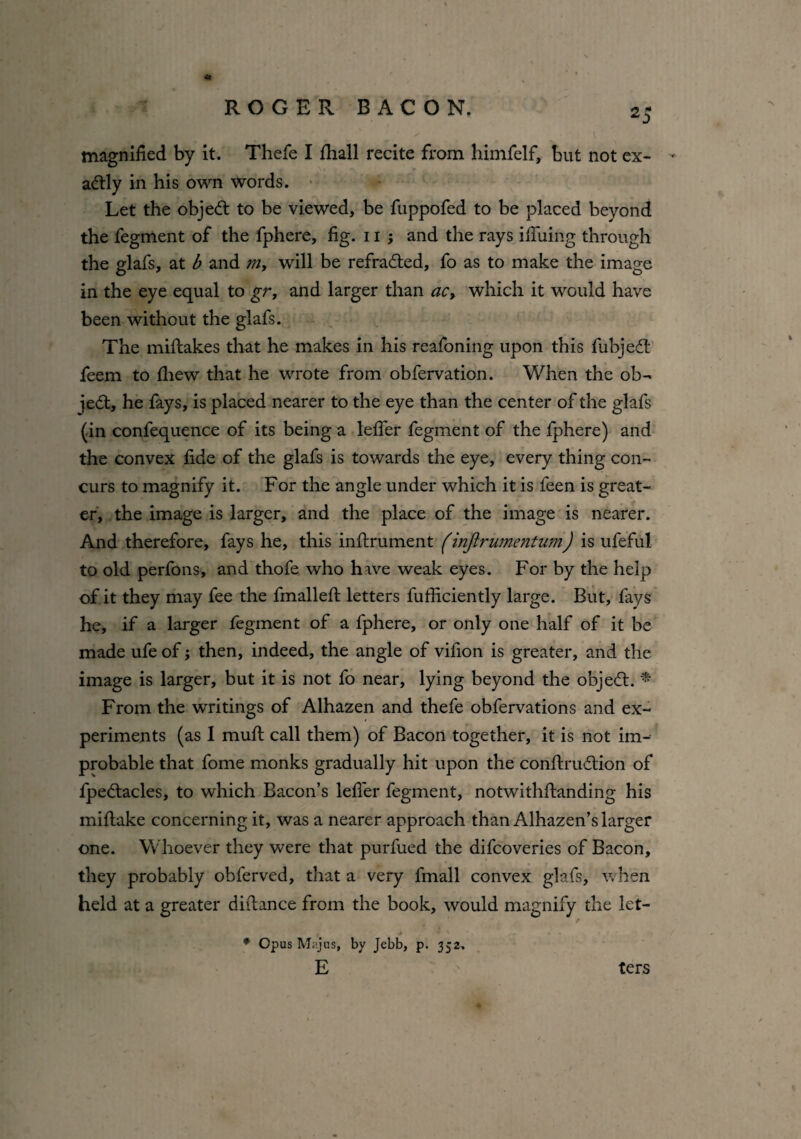 magnified by it. Thefe I fhall recite from himfelf, but not ex- - adtly in his own words. Let the objedt to be viewed, be fuppofed to be placed beyond the fegment of the fphere, fig. 11 ; and the rays ififuing through the glafs, at b and m, will be refradted, fo as to make the image in the eye equal to gr, and larger than ac> which it would have been without the glafs. The miftakes that he makes in his reafoning upon this fubjedl* feem to fhew that he wrote from obfervation. When the ob¬ jedt, he fays, is placed nearer to the eye than the center of the glafs (in confequence of its being a lefler fegment of the iphere) and the convex fide of the glafs is towards the eye, every thing con¬ curs to magnify it. For the angle under which it is feen is great¬ er, the image is larger, and the place of the image is nearer. And therefore, fays he, this infiirument (injirumentum) is ufeful to old perfons, and thofe who have weak eyes. For by the help of it they may fee the fmallefi: letters fufiiciently large. But, fays he, if a larger fegment of a fphere, or only one half of it be made ufe of; then, indeed, the angle of vifion is greater, and the image is larger, but it is not fo near, lying beyond the objedt. * From the writings of Alhazen and thefe obfervations and ex¬ periments (as I mutt call them) of Bacon together, it is not im¬ probable that fome monks gradually hit upon the conftrudtion of fpedtacles, to which Bacon’s lefier fegment, notwithftanding his miftake concerning it, was a nearer approach than Alhazen’s larger one. Whoever they were that purfued the difcoveries of Bacon, they probably obferved, that a very fmall convex glafs, when held at a greater diilance from the book, would magnify the let- * Opus Majus, by Jebb, p. 352, E ters