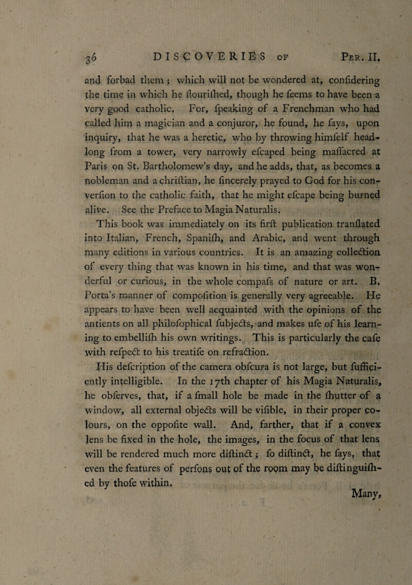 and forbad them; which will not be wondered at, conlidering the time in which he flourifhed, though he feems to have been a very good catholic. For, fpeaking of a Frenchman who had called him a magician and a conjuror, he found, he fays, upon inquiry, that he was a heretic, who by throwing himlelf head¬ long from a tower, very narrowly efcaped being malfacred at Paris on St. Bartholomew’s day, and he adds, that, as becomes a nobleman and a chriftian, he fincerely prayed to God for his con- verfion to the catholic faith, that he might efcape being burned alive. See the Preface to Magia Naturalis. This book was immediately on its fil'd publication tranflated into Italian, French, Spanifh, and Arabic, and went through many editions in various countries. It is an amazing collection, of every thing that was known in his time, and that was won¬ derful or curious, in the whole compafs of nature or art. B. Porta’s manner of competition is generally very agreeable. He appears to have been well acquainted with the opinions of the antients on all philofophical fubjedts, and makes ufe of his learn¬ ing to embelliili his own writings. This is particularly the cafe with refpedt to his treatife on refradtion. His defeription of the camera obfeura is not large, but diffid¬ ently intelligible. In the 17th chapter of his Magia Naturalis, he obferves, that, if a fmall hole be made in the fhutter of a window, all external objedts will be vifible, in their proper co¬ lours, on the oppofite wall. And, farther, that if a convex lens be fixed in the hole, the images, in the focus of that lens will be rendered much more diftinCt; fo diftindt, he fays, that even the features of perfons out of the room, may be dilfinguifh- ed by thofe within. Many,