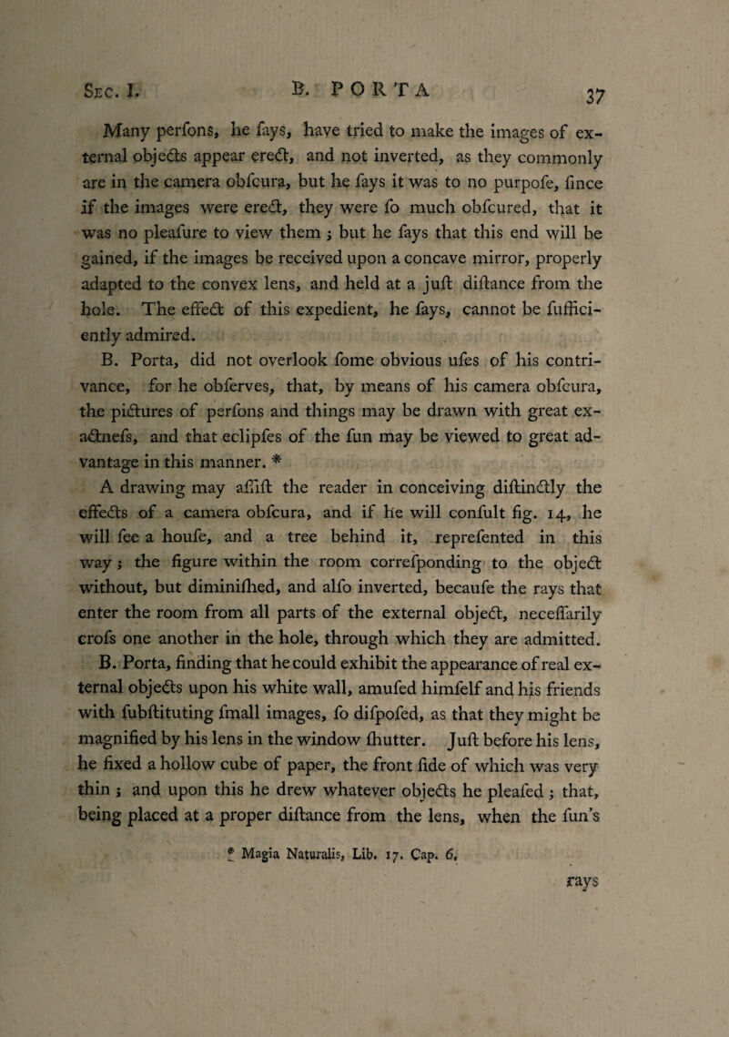 Many perfons, he fays, have tried to make the images of ex¬ ternal objeds appear ered, and not inverted, as they commonly are in the camera obfcura, but he fays it was to no purpofe, fmce if the images were ered, they were fo much obfcured, that it was no pleafure to view them ; but he fays that this end will be gained, if the images be received upon a concave mirror, properly adapted to the convex lens, and held at a juft diftance from the hole. The effied of this expedient, he fays, cannot be fuffici- ently admired. B. Porta, did not overlook fome obvious ufes of his contri¬ vance, for he obferves, that, by means of his camera obfcura, the pidures of perfons and things may be drawn with great ex- adnefs, and that eclipfes of the fun may be viewed to great ad¬ vantage in this manner. * A drawing may afiift the reader in conceiving diftindly the effeds of a camera obfcura, and if he will confult fig. 14, he will fee a houfe, and a tree behind it, reprefented in this way; the figure within the room correfponding to the objed without, but diminished, and alfo inverted, becaufe the rays that enter the room from all parts of the external objed, neceflarily crofs one another in the hole, through which they are admitted. B. Porta, finding that he could exhibit the appearance of real ex¬ ternal objeds upon his white wall, amufed himfelf and his friends with fubftituting fmall images, fo difpofed, as that they might be magnified by his lens in the window Ihutter. Juft before his lens, he fixed a hollow cube of paper, the front fide of which was very thin ; and upon this he drew whatever objeds he pleafed ; that, being placed at a proper diftance from the lens, when the fun’s * Magia Naturalis, Lib. 17. Cap. 6, rays