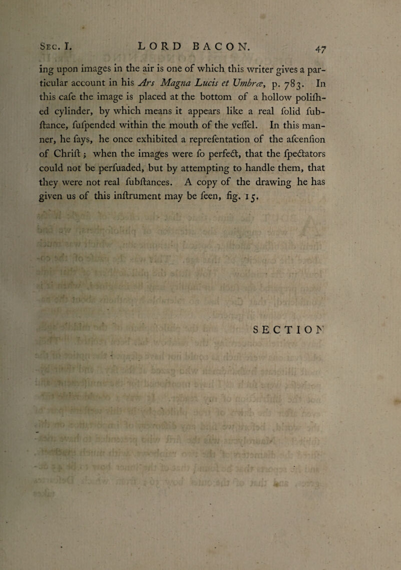 ing upon images in the air is one of which this writer gives a par¬ ticular account in his Ars Magna Lucis et Umbra, p. 783. In this cafe the image is placed at the bottom of a hollow polifh- ed cylinder, by which means it appears like a real l'olid fub- ftance, fufpended within the mouth of the vefiel. In this man¬ ner, he fays, he once exhibited a reprefentation of the afcenfion of Chrift; when the images were fo perfect, that the fpedtators could not be perfuaded, but by attempting to handle them, that they were not real fubflances. A copy of the drawing he has given us of this inftrument may be feen, fig. 15. SECTION /