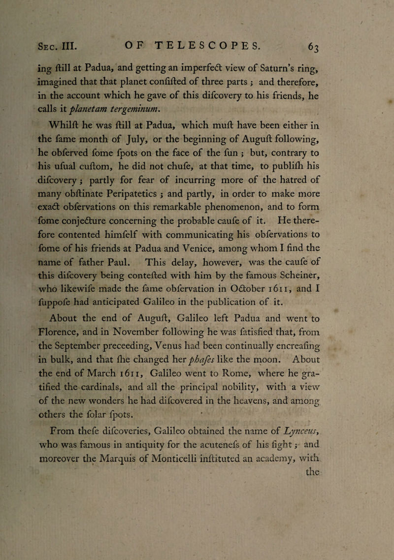 ing dill at Padua, and getting an imperfeCt view of Saturn’s ring, imagined that that planet confided of three parts ; and therefore, in the account which he gave of this difcovery to his friends, he calls it planet am tergeminum. Whild he was dill at Padua, which mud have been either in the fame month of July, or the beginning of Augud following, he obferved fome fpots on the face of the fun ; but, contrary to his ufual cudom, he did not chufe, at that time, to publidi his difcovery; partly for fear of incurring more of the hatred of many obdinate Peripatetics ; and partly, in order to make more exaCt obfervations on this remarkable phenomenon, and to form fome conjecture concerning the probable caufe of it. He there¬ fore contented himfelf with communicating his obfervations to fome of his friends at Padua and Venice, among whom I find the name of father Paul. This delay, however, was the caufe of this difcovery being conteded with him by the famous Scheiner, who likewife made the fame obfervation in October 1611, and I fuppofe had anticipated Galileo in the publication of it. About the end of Augud, Galileo left Padua and went to Florence, and in November following he was fatisfied that, from the September preceeding, Venus had been continually encreafing in bulk, and that the changed her phafes like the moon. About the end of March 1611, Galileo went to Rome, where he gra¬ tified the cardinals, and all the principal nobility, with a view of the new wonders he had dilcovered in the heavens, and among others the folar fpots. From thefe difcoveries, Galileo obtained the name of Lynceus, who was famous in antiquity for the acutenefs of his fight y and moreover the Marquis of Monticelli indituted an academy, with the