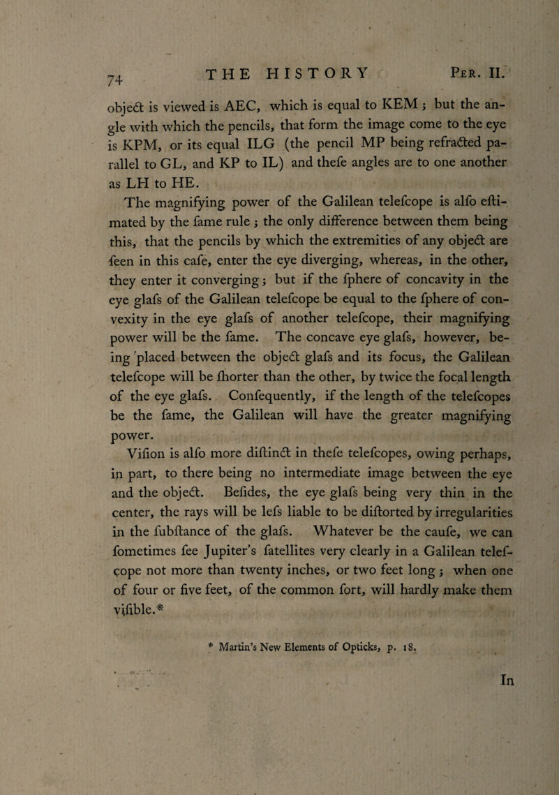 74 objedt is viewed is AEG, which is equal to KEM ; but the an¬ gle with which the pencils, that form the image come to the eye is KPM, or its equal ILG (the pencil MP being refradted pa¬ rallel to GL, and KP to IL) and thefe angles are to one another as LH to HE. The magnifying power of the Galilean telefcope is alfo efti- mated by the fame rule 3 the only difference between them being this, that the pencils by which the extremities of any objedt are feen in this cafe, enter the eye diverging, whereas, in the other, they enter it converging3 but if the fphere of concavity in the eye glafs of the Galilean telefcope be equal to the fphere of con¬ vexity in the eye glafs of another telefcope, their magnifying power will be the fame. The concave eye glafs, however, be¬ ing placed between the objedt glafs and its focus, the Galilean telefcope will be fhorter than the other, by twice the focal length of the eye glafs. Confequently, if the length of the telefcopes be the fame, the Galilean will have the greater magnifying power. Vifion is alfo more diftinct in thefe telefcopes, owing perhaps, in part, to there being no intermediate image between the eye and the objedt. Betides, the eye glafs being very thin in the center, the rays will be lefs liable to be diftorted by irregularities in the fubftance of the glafs. Whatever be the caufe, we can fometimes fee Jupiter’s fatellites very clearly in a Galilean telef¬ cope not more than twenty inches, or two feet long 3 when one of four or five feet, of the common fort, will hardly make them vifible.* * Martin’s New Elements of Opticks, p. 18.