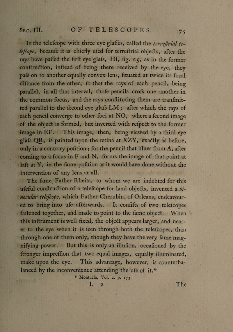 In the telefcope with three eye glattes, called the terrefirial te- lefcope, becaufe it is chiefly ufed for terrefirial objects, after the rays have paffed the firtt eye glafs, HI, fig. 25, as in the former conftrudtion, inttead of being there received by the eye, they pafs on to another equally convex lens, fituated at twice its focal dittance from the other, fo that the rays of each pencil, being parallel, in all that interval, thofe pencils crofs one another in the common focus, and the rays confiituting them are tranfmit- ted parallel to the fecond eye glafs LM; after which the rays of each pencil converge to other foci at NO, where a fecond image of the objedt is formed, but inverted with refpedt to the former image in EF. This image, then, being viewed by a third eye glafs QR, is painted upon the retina at XZY, exadtly as before, only in a contrary pofition ; for the pencil that iflues from A, after coming to a focus in F and N, forms the image of that point at laft at Y, in the fame pofition as it would have done without the intervention of any lens at all. The fame Father Rheita, to whom we are indebted for this ufeful conftrudtion of a telefcope for land objedts, invented a bi¬ nocular telefcope, which Father Cherubin, of Orleans, endeavour¬ ed to bring into ufe afterwards. It confifts of two. telefcopes fattened together, and made to point to the fame objedt. When this inftrument is well fixed, the objedt appears larger, and near¬ er to the eye when it is feen through both the telefcopes, than through one of them only, though they have the very fame mag¬ nifying power. But this is only an illufion, occafioned by the ttronger impreflion that two equal images, equally illuminated, make upon the eye. This advantage, however, is counterba¬ lanced by the inconvenience attending the ufe of it.* * Montucla, Vol. 2. p. 173.