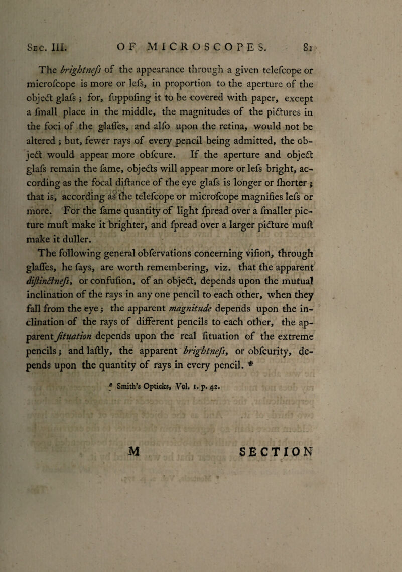 The brightnefs of the appearance through a given telefcope or microfcope is more or lefs, in proportion to the aperture of the object glafs ; for, fuppofing it to be covered with paper, except a fmall place in the middle, the magnitudes of the pictures in the foci of the glades, and alfo upon the retina, would not be altered ; but, fewer rays of every pencil being admitted, the ob- iedt would appear more obfcure. If the aperture and objedt glafs remain the fame, objedts will appear more or lefs bright, ac¬ cording as the focal didance of the eye glafs is longer or fhorter; that is, according as the telefcope or microfcope magnifies lefs or more. For the fame quantity of light Jfpread over a fmaller pic¬ ture mud make it brighter, and fpread over a larger pidture mud make it duller. The following general obfervations concerning vifion, through glafles, he fays, are worth remembering, viz. that the apparent diftinBnefs, or condition, of an objedt, depends upon the mutual inclination of the rays in any one pencil to each other, when they fall from the eye; the apparent magnitude depends upon the in¬ clination of the rays of different pencils to each other, the ap¬ parent Jituation depends upon the real fituation of the extreme pencils; and ladly, the apparent brightnefs, or obfcurity, de¬ pends upon the quantity of rays in every pencil. * * Smith’s Opticks, Vol. i.p. 42. M SECTION