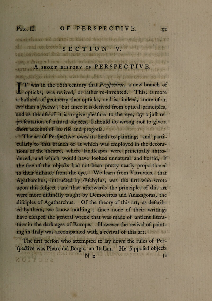 -■•lO.Ti r4. :m : • • (I r<: if! . > • , *■ ,4 ■ ■ r t SECTION V. - il'S O'J Jl'-d SP JUfi? )> *'*r:*u '♦ 'vV.  ' * n f • . ^ jf * ^ * ffc t ^ , r A SHORT HISTORY OF PERSPECTIVE. iJ w 1 . . , .71 V , ; J . . • ' J l<_ 1 . *; 4 . • . 1 . » - . v 3(!U ‘le i' Jjti fijiv/ lr>ft OV7-- f> I,' ^iHl '• • i f) . \ {r-*# «, », . •; IT was in the 16 th century that PerfpeBive, a new branch of opticks, was revived, or rather re-invented. This, is more a bufinefs of geometry than opticks, and is, indeed, more of an art than a fcience ; but fince it is derived from optical principles, and as the ufe of it is to give pleafure to the eye, by a juft re¬ prefen tation of natural objects, I ftiould do wrong not to give a fhort account of its rife and progrefs. The art of Perfpedtive owes its birth to painting, and parti¬ cularly to that branch of it which was employed in the decora¬ tions of the theatre, where landfcapes were principally intro¬ duced, and which would have looked unnatural and horrid, if the fize of the objedts had not been pretty nearly proportioned to their diftance from the eye. We learn from Vitruvius, that Agatharchus, inftrudted by iEfchylus, was the firft who wrote upon this fubjedt; and that afterwards the principles of this art were more diftindtly taught by Democritus and Anaxagoras, the difciples of Agatharchus. Of the theory of this art, as defcrib- ed by them, we know nothing ; fince none of their writings have efcaped the general wreck that was made of antient litera¬ ture in the dark ages of Europe. However the revival of paint¬ ing in Italy was accompanied with a revival of this art. The firft perfon who attempted to lay down the rules of Per- fpedtive was Pietro del Borgo, an Italian, He fuppofed objedts N 2 to