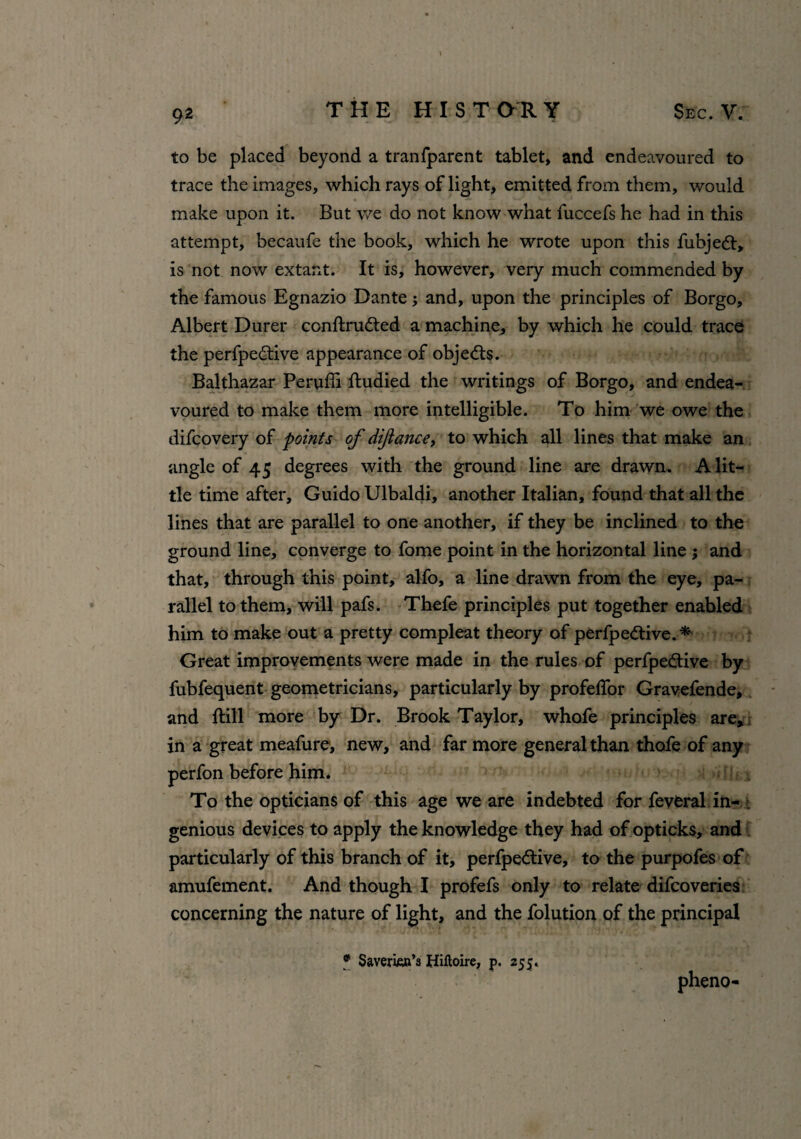 to be placed beyond a tranfparent tablet, and endeavoured to trace the images, which rays of light, emitted from them, would make upon it. But we do not know what fuccefs he had in this attempt, becaufe the book, which he wrote upon this fubjedt, is not now extant. It is, however, very much commended by the famous Egnazio Dante; and, upon the principles of Borgo, Albert Durer conftrudted a machine, by which he could trace the perfpedtive appearance of obje<fts. Balthazar Peruffi ftudied the writings of Borgo, and endea¬ voured to make them more intelligible. To him we owe the difcovery of points of di/lance, to which all lines that make an angle of 45 degrees with the ground line are drawn. A lit¬ tle time after, Guido Ulbaldi, another Italian, found that all the lines that are parallel to one another, if they be inclined to the ground line, converge to fome point in the horizontal line $ and that, through this point, alfo, a line drawn from the eye, pa¬ rallel to them, will pafs. Thefe principles put together enabled him to make out a pretty compleat theory of perfpedtive.^ Great improvements were made in the rules of perfpe&ive by fubfequent geometricians, particularly by profeffor Gravefende, and ftill more by Dr. Brook Taylor, whofe principles are, in a great meafure, new, and far more general than thofe of any perfon before him. To the opticians of this age we are indebted for feveral in¬ genious devices to apply the knowledge they had of opticks, and particularly of this branch of it, perfpe&ive, to the purpofes of amufement. And though I profefs only to relate difcoveries concerning the nature of light, and the folution of the principal f Saverkn’s Hiftoire, p. 255. phene-