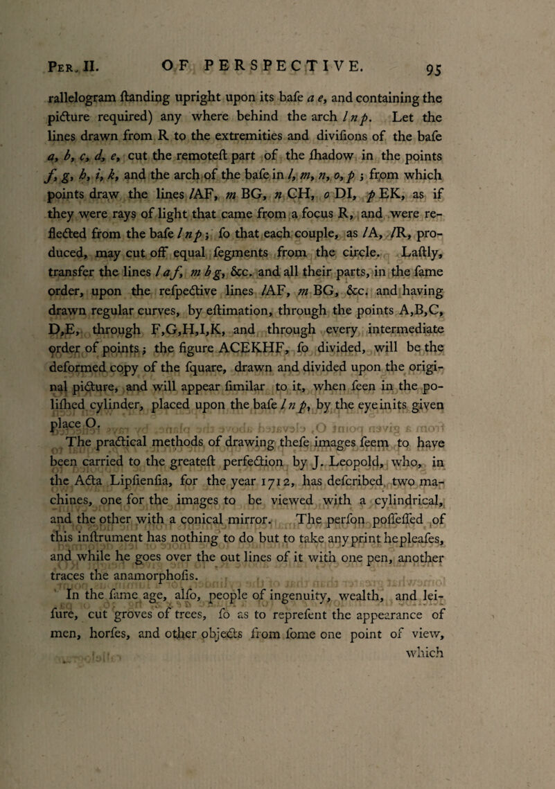 rallelogram flanding upright upon its bafe a e, and containing the picture required) any where behind the arch Inp. Let the lines drawn from R to the extremities and divifions of the bafe a, b, c, d, e, cut the remoteft part of the fhadow in the points fy gy h, i, k, and the arch of the bafe in /, m, n, o,p ; from which points draw the lines /AF, m BG, n GH, o DI, p EK, as if they were rays of light that came from a focus R, and were re¬ flected from the bafe / np fo that each couple, as /A, /R, pro¬ duced, may cut off equal fegments from the circle. Laftly, transfer the lines l af m b g, &c. and all their parts, in the fame order, upon the refpeCtive lines /AF, m BG, &c. and having drawn regular curves, by eftimation, through the points A,B,C, D,E, through F,G,H,I,K, and through every intermediate prder of points; the figure ACEKHF, fo divided, will be the deformed copy of the fquare, drawn and divided upon the origi¬ nal picture, and will appear fimilar to it, when feen in the po- lifhed cylinder, placed upon the bafe Inp, by the eyeinits given place O. , svodi; b uevoI') ,0 Jnioq navies & mo it The practical methods of drawing thefe images feem to have been carried to the greateft perfection by J. Leopold, who, in the ACta Lipfienfia, for the year 1712, has deferibed two ma¬ chines, one for the images to be viewed with a cylindrical, and the other with a conical mirror. The perfon pofTeffed of this inftrument has nothing to do but to take any print he pleafes, and while he goes over the out lines of it with one pen, another traces the anamorphofis. , ; . . . » ■ - , In the fame age, alfo, people of ingenuity, wealth, and lei- • *. J • fure, cut groves of trees, fo as to reprefent the appearance of men, horfes, and other objeCts from fome one point of view, <. - which
