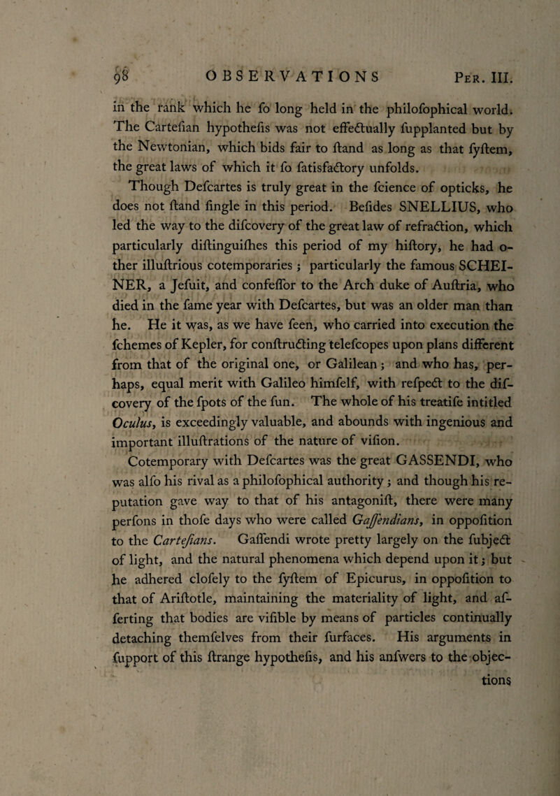 in the rank which he fo long held in the philofophical world. The Cartefian hypothefis was not effectually fupplanted but by the Newtonian, which bids fair to ftand as long as that fyftem, the great laws of which it fo fatisfaCtory unfolds. Though Defcartes is truly great in the fcience of opticks, he does not ftand fingle in this period. Befides SNELLIUS, who led the way to the difcovery of the great law of refraCtion, which particularly diftinguifhes this period of my hiftory, he had o- ther illuftrious cotemporaries ; particularly the famous SCHEI- NER, a Jefuit, and confeffor to the Arch duke of Auflria, who died in the fame year with Defcartes, but was an older man than he. He it was, as we have feen, who carried into execution the fchemes of Kepler, for conftruCting telefcopes upon plans different from that of the original one, or Galilean ; and who has, per¬ haps, equal merit with Galileo himfelf, with refpeCt to the dif¬ covery of the fpots of the fun. The whole of his treatife inti tied Oculus, is exceedingly valuable, and abounds with ingenious and important illuftrations of the nature of vifion. Cotemporary with Defcartes was the great GASSENDI, who was alfo his rival as a philofophical authority; and though his re¬ putation gave way to that of his antagonift, there were many perfons in thofe days who were called Gajfendians, in oppofition to the Cartefians. Gaffendi wrote pretty largely on the fubjeCt of light, and the natural phenomena which depend upon it; but he adhered clofely to the fyftem of Epicurus, in oppofition to that of Ariftotle, maintaining the materiality of light, and af- ferting that bodies are vifible by means of particles continually detaching themfelves from their furfaces. His arguments in fupport of this ftrange hypothefis, and his anfwers to the objec- V i ' \ * RIM tions