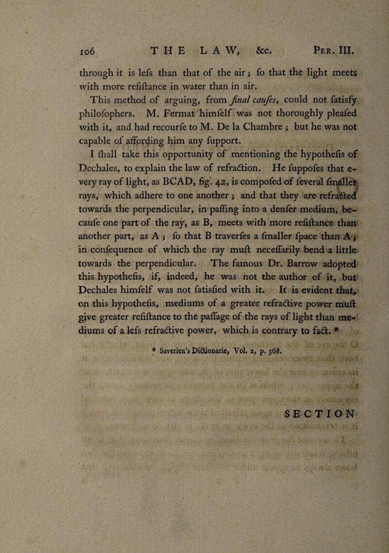 through it is lefs than that of the air; fo that the light meets with more refinance in water than in air. This method of arguing, from final caufies, could not fatisfy philofophers. M. Fermat himfelf was not thoroughly pleafed with it, and had recourfe to M. De la Chambre ; but he was not capable of affording him any fupport. I fhall take this opportunity of mentioning the hypothecs of Dechales, to explain the law of refraction. He fuppofes that e- very ray of light, as BCAD, fig. 42, is compofed of feveral fmaller rays, which adhere to one another; and that they are refraCted towards the perpendicular, in palling into a denfer medium, be- caufe one part of the ray, as B, meets with more refinance than another part, as Aj fo that B traverfes a fmaller fpace than A $ in confequence of which the ray mull neceffarily bend a little towards the perpendicular. The famous Dr. Barrow adopted this hypothefis, if, indeed, he was not the author of it, but Dechales himfelf was not fatisfied with it. It is evident that, on this hypothefis, mediums of a greater refractive power mull give greater reliftance to the paffage of the rays of light than me¬ diums of a lefs refradtive power, which is contrary to faCt. * ® Saverien’s Di&ionarie, Vol. 2, p. 368. SECTION i. i , f • v i