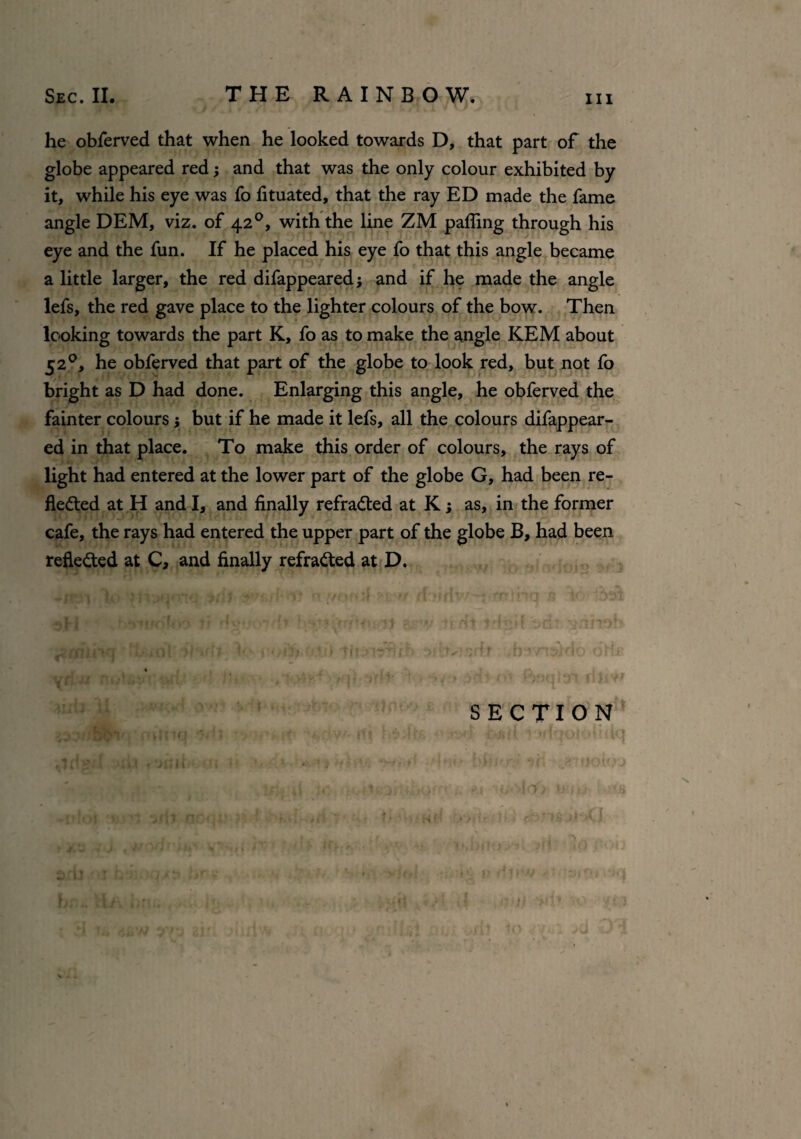 he obferved that when he looked towards D, that part of the globe appeared red; and that was the only colour exhibited by it, while his eye was fo fituated, that the ray ED made the fame angle DEM, viz. of 420, with the line ZM pafling through his eye and the fun. If he placed his eye fo that this angle became a little larger, the red difappeared j and if he made the angle lefs, the red gave place to the lighter colours of the bow. Then looking towards the part K, fo as to make the angle KEM about 5 20, he obferved that part of the globe to look red, but not fo bright as D had done. Enlarging this angle, he obferved the fainter colours; but if he made it lefs, all the colours difappear¬ ed in that place. To make this order of colours, the rays of light had entered at the lower part of the globe G, had been re¬ flected at H and I, and finally refraCted at K; as, in the former cafe, the rays had entered the upper part of the globe B, had been reflected at C, and finally refracted at D. SECTION