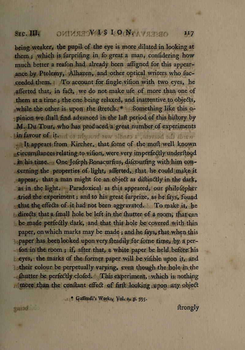 being weaker, the pupil of the eye is more dilated in looking at them ; which is furpriling in fo great a man, confidering how much better a reafon had already been affigned for this appear¬ ance by Ptolemy, Alhazen, and other optical writers who fuc- ceeded them. To account for fingle vifion with two eyes, he afferted that, in fadt, we do not make ufe of more than one of them at a time ; the one being relaxed, and inattentive to objects, while the other is upon the ftretch. * Something like this o- pinion we fhall find advanced in the laft period of this hiltory by M. Du Tour, who has produced a great number of experiments • in favour of it. •' f dtfif dbifrw It appears from Kircher, that fome of the moll well known circumffances relating to vilion, were very imperfedtly underftood in his time. One Jofeph Bonacurlius, difcourfing with him con¬ cerning the properties of light, afferted,. that he could make it appear, that a man might fee an objedt as dillindtly in the dark, as in the light. Paradoxical as this appeared, our philofopher tried the experiment; and to his great furprize, as he fays, found that the effedts of it had not been aggravated. To make it, lie diredts that a fmall hole be left in the Ihutter of a room, that can be made perfedtly dark, and that this hole be covered with thin paper, on which marks may be made; and he fays, that when this paper has been looked upon very fteadily for fome time* iby aper- fon in the room ; if, after that, a white paper be held before his eyes, the marks of the former paper will be vifible upon it, and their colour be perpetually varying, even though the hole in the Ihutter be perfedtly clofed. This experiment, which is nothing more than the conffant effedt of firil looking upon any objedl * Gaffendi’s Works, yd. 2, p. 395. ffrongly