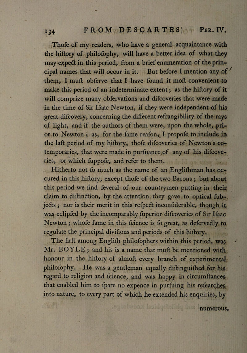 *34 FROM DESCARTES! Per. IV. Thofe of my readers, who have a general acquaintance with the hiftory of philofophy, will have a better idea of what they may expedt in this period, from a brief enumeration of the prin¬ cipal names that will occur in it. But before 1 mention any of them, I muft obferve that I have found it moft convenient to make this period of an indeterminate extent as the hiftory of it will comprize many obfervations and difcoveries that were made in the time of Sir Ifaac Newton, if they were independent of his great difcovery, concerning the different refrangibility of the rays of light, and if the authors of them were, upon the whole, pri¬ or to Newton as, for the fame reafon^ I propofe. to include in the laft period of my hiftory, thofe difcoveries of Newton’s co¬ temporaries, that were made in purfuance of any of his difcove¬ ries, or which fuppofe, and refer to them. Hitherto not fo much as the name of an Englifhman has oc- cured in this hiftory, except thofe of the two Bacons j but about this period we find feveral of our countrymen putting in their, claim to diftindtion, by the attention they gave to optical fub- jedts ; nor is their merit in this refpedt inconfiderable, though it was eclipfed by the incomparably fuperior difcoveries of Sir Ifaac Newton; whofe fame in this fcience is fo great, as defervedly to regulate the principal divifions and periods of this hiftory. The firft among Englifh philofophers within this period, was J Mr. BOYLE ; and his is a name that muft be mentioned with honour in the hiftory of almoft every branch of experimental philofophy. He was a gentleman equally diftinguifhed for his regard to religion and fcience, and was happy in circumftances that enabled him to fpare no expence in purfuing his refearches into nature, to every part of which he extended his enquiries, by numerous.