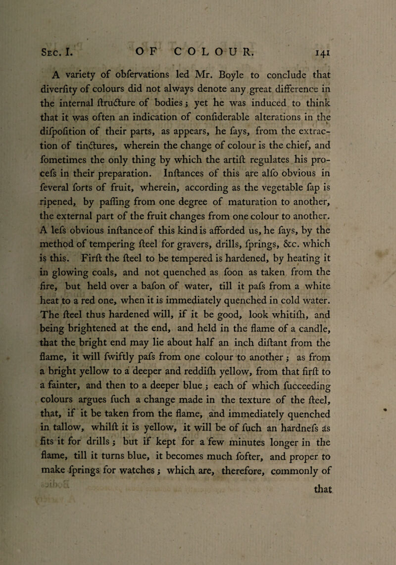 A variety of obfervations led Mr. Boyle to conclude that diverlity of colours did not always denote any great difference in the internal ftrudture of bodies; yet he was induced to think that it was often an indication of confiderahle alterations in the . i difpofition of their parts, as appears, he fays, from the extrac¬ tion of tinctures, wherein the change of colour is the chief, and fometimes the only thing by which the artift regulates his pro- cefs in their preparation. Inftances of this are alfo obvious in feveral forts of fruit, wherein, according as the vegetable fap is ripened, by palling from one degree of maturation to another, the external part of the fruit changes from one colour to another. A lefs obvious inftance of this kind is afforded us, he fays, by the method of tempering fteel for gravers, drills, fprings, &c. which is this. Firft the fteel to be tempered is hardened, by heating it in glowing coals, and not quenched as foon as taken from the fire, but held over a bafon of water, till it pafs from a white heat to a red one, when it is immediately quenched in cold water. The fteel thus hardened will, if it be good, look whitifh, and being brightened at the end, and held in the flame of a candle, that the bright end may lie about half an inch diftant from the flame, it will fwiftly pafs from one colour to another as from a bright yellow to a deeper and reddifh yellow, from that firft to a fainter, and then to a deeper blue ; each of which fucceeding colours argues fuch a change made in the texture of the fteel, that, if it be taken from the flame, and immediately quenched in tallow, whilft it is yellow, it will be of fuch an hardnefs as fits it for drills; but if kept for a few minutes longer in the flame, till it turns blue, it becomes much fofter, and proper to make fprings for watches ; which are, therefore, commonly of that r