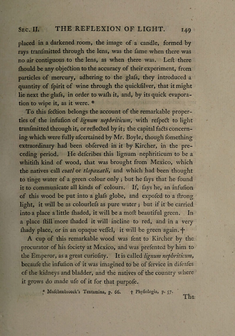 placed in a darkened room, the image of a candle, formed by rays tranfmitted through the lens, was the fame when there was no air contiguous to the lens, as when there was. Left there fhould be any objection to the accuracy of their experiment, from particles of mercury, adhering to the glafs, they introduced a quantity of fpirit of wine through the quickfilver, that it might lie next the glafs, in order to wafh it, and, by its quick evapora¬ tion to wipe it, as it were. * To this fedtion belongs the account of the remarkable proper¬ ties of the infufion of lignum nephriticum, with refpecft to light tranfmitted through it, or reflected by it; the capital fadis concern¬ ing which were fully afcertained by Mr. Boyle, though fomething extraordinary had been obferved in it by Kircher, in the pre¬ ceding period. He defcribes this lignum nephriticum to be a whitifh kind of wood, that was brought from Mexico, which the natives call coatl or tlapaxatli, and which had been thought to tinge water of a green colour only ; but he fays that he found it to communicate all kinds of colours. If, fays he, an infufion of this wood be put into a glafs globe, and expofed to a ftrong light, it will be as colourlefs as pure water ; but if it'be carried into a place a little fhaded, it will be a moft beautiful green. In a place ftill more fhaded it will incline to red, and in a very fliady place, or in an opaque veffel, it will be green again, -f- A cup of this remarkable wood was fent to Kircher by the procurator of his fociety at Mexico, and was prefented by him to the Emperor, as a great curiofity. It is called lignum nephriticum, becaufe the infufion of it was imagined to be of fervice in difeafes of the kidneys and bladder, and the natives of the country where it grows do made ufe of it for that purpofe. * Mufchenbioeck’s Tentamina, p. 66. f Phyfiologia, p. 57. The