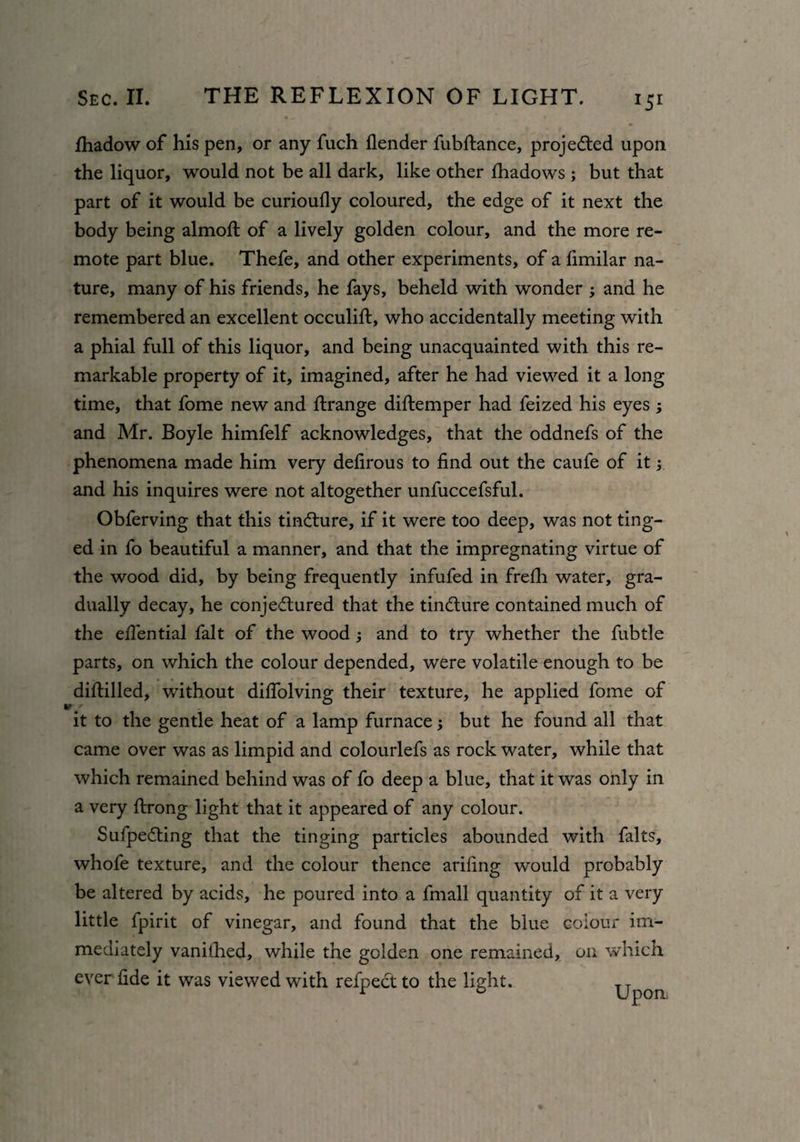 *5r fhadow of his pen, or any fuch flender fubftance, projected upon the liquor, would not be all dark, like other fhadows ; but that part of it would be curioufly coloured, the edge of it next the body being almoft of a lively golden colour, and the more re¬ mote part blue. Thefe, and other experiments, of a fimilar na¬ ture, many of his friends, he fays, beheld with wonder ; and he remembered an excellent occulift, who accidentally meeting with a phial full of this liquor, and being unacquainted with this re¬ markable property of it, imagined, after he had viewed it a long time, that fome new and Arrange diftemper had feized his eyes ; and Mr. Boyle himfelf acknowledges, that the oddnefs of the phenomena made him very delirous to find out the caufe of it; and his inquires were not altogether unfuccefsful. Obferving that this tincture, if it were too deep, was not ting¬ ed in fo beautiful a manner, and that the impregnating virtue of the wood did, by being frequently infufed in frelh water, gra¬ dually decay, he conjectured that the tindlure contained much of the efiential fait of the wood and to try whether the fubtle parts, on which the colour depended, were volatile enough to be diftilled, without diflolving their texture, he applied fome of it to the gentle heat of a lamp furnace; but he found all that came over was as limpid and colourlefs as rock water, while that which remained behind was of fo deep a blue, that it was only in a very ftrong light that it appeared of any colour. SufpeCting that the tinging particles abounded with falts, whofe texture, and the colour thence arifing would probably be altered by acids, he poured into a fmall quantity of it a very little fpirit of vinegar, and found that the blue colour im¬ mediately vanilhed, while the golden one remained, on which ever fide it was viewed with refpectto the light. ^