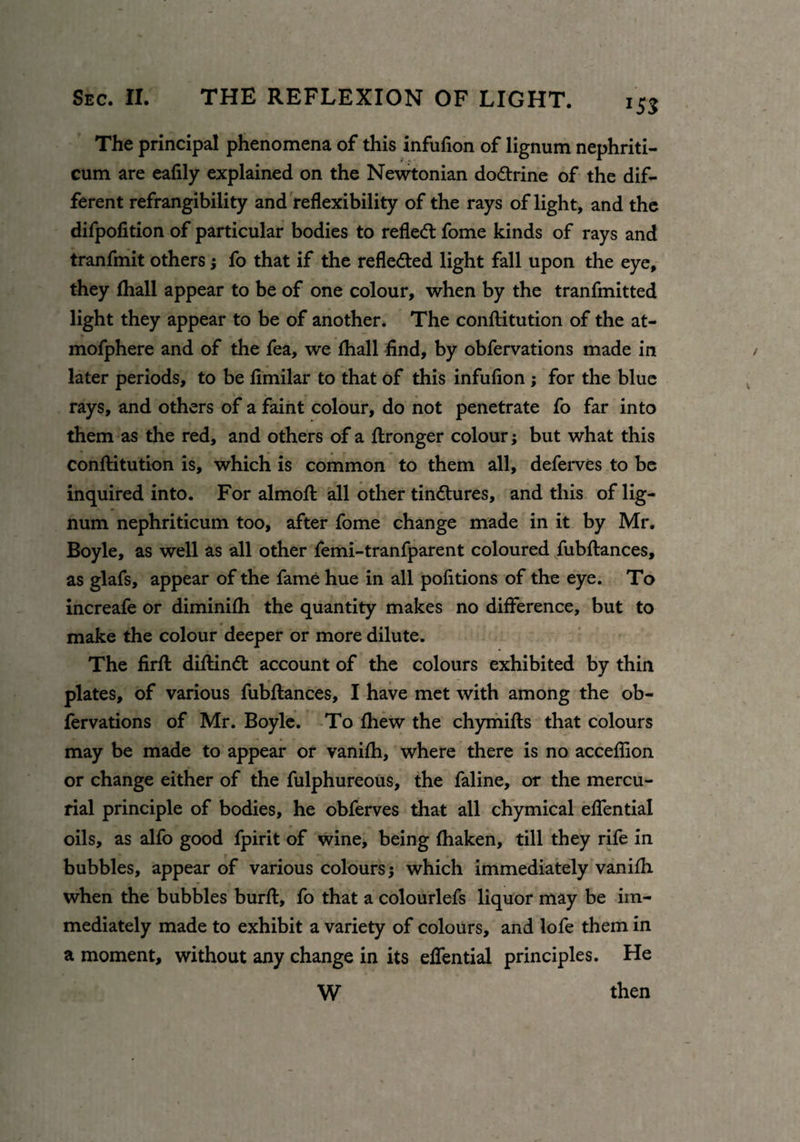 The principal phenomena of this infufion of lignum nephriti- cum are eafily explained on the Newtonian doctrine of the dif¬ ferent refrangibility and reflexibility of the rays of light, and the difpofition of particular bodies to reflect fome kinds of rays and tranfmit others; fo that if the reflected light fall upon the eye, they ftiall appear to be of one colour, when by the tranfmitted light they appear to be of another. The conftitution of the at- mofphere and of the fea, we fhall find, by obfervations made in later periods, to be fimilar to that of this infufion ; for the blue rays, and others of a faint colour, do not penetrate fo far into them as the red, and others of a ftronger colour; but what this conftitution is, which is common to them all, deferves to be inquired into. For almoft all other tin&ures, and this of lig¬ num nephriticum too, after fome change made in it by Mr. Boyle, as well as all other femi-tranfparent coloured fubftances, as glafs, appear of the fame hue in all pofitions of the eye. To increafe or diminifti the quantity makes no difference, but to make the colour deeper or more dilute. The firft diftinft account of the colours exhibited by thin plates, of various fubftances, I have met with among the ob¬ fervations of Mr. Boyle. To fhew the chymifts that colours may be made to appear or vanifti, where there is no acceflion or change either of the fulphureous, the faline, or the mercu¬ rial principle of bodies, he obferves that all chymical effential oils, as alfo good fpirit of wine, being fliaken, till they rife in bubbles, appear of various colours; which immediately vanifti when the bubbles burft, fo that a colourlefs liquor may be im¬ mediately made to exhibit a variety of colours, and lofe them in a moment, without any change in its effential principles. He W then