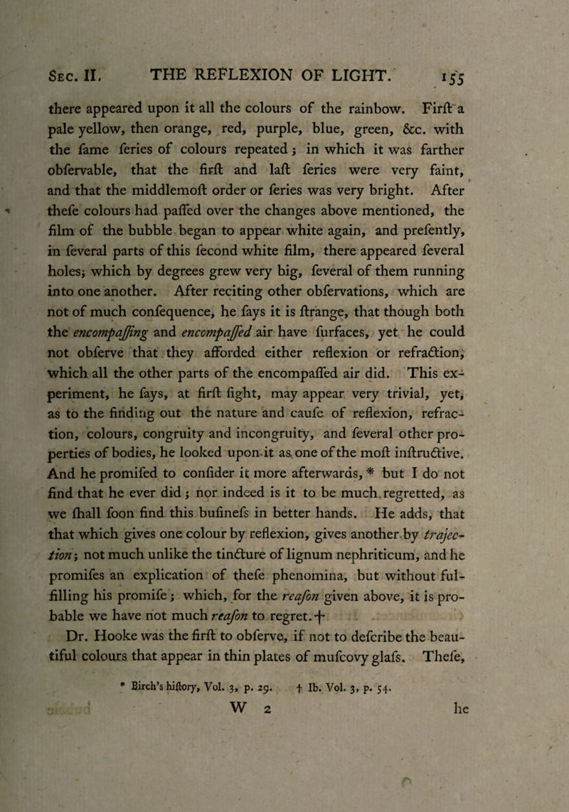 *55 there appeared upon it all the colours of the rainbow. Firfl: a pale yellow, then orange, red, purple, blue, green, &c. with the fame feries of colours repeatedin which it was farther obfervable, that the firfl: and laft feries were very faint, and that the middlemoft order or feries was very bright. After thefe colours had paflfed over the changes above mentioned, the film of the bubble began to appear white again, and prefently, in feveral parts of this fecond white film, there appeared feveral holes; which by degrees grew very big, feveral of them running into one another. After reciting other obfervations, which are not of much confequence, he fays it is ftrange, that though both the encompajjing and enccmpaffed air have furfaces, yet he could not obferve that they afforded either reflexion or refraction, which all the other parts of the encompaffed air did. This ex¬ periment, he fays, at firfl fight, may appear very trivial, yet* as to the finding out the nature and caufe of reflexion, refrac¬ tion, colours, congruity and incongruity, and feveral other pro¬ perties of bodies, he looked upondt as, one of the moft inftrudtive. And he promifed to confider it more afterwards, * but I do not find that he ever did; nor indeed is it to be much, regretted, as we fhall foon find this bufinefs in better hands. He adds, that that which gives one colour by reflexion, gives another by trejec¬ tion not much unlike the tin&ure of lignum nephriticum, and he promifes an explication of thefe phenomina, but without ful¬ filling his promife; which, for the reafon given above, it is pro¬ bable we have not much reafon to regret, *f* Dr. Hooke was the firfl; to obferve, if not to deferibe the beau¬ tiful colours that appear in thin plates of mufeovy glafs. Thefe, * Birch’s hiitory, Vol. 3, p. 29. f lb. Vol. 3, p. 54. W 2 he