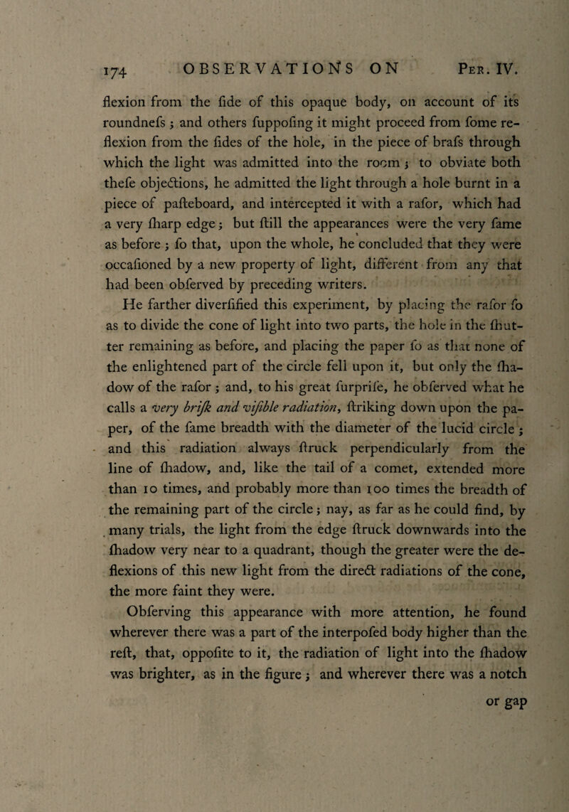 *74 flexion from the fide of this opaque body, oil account of its roundnefs ; and others fuppofing it might proceed from fome re¬ flexion from the fldes of the hole, in the piece of brafs through which the light was admitted into the room } to obviate both thefe objections, he admitted the light through a hole burnt in a piece of pafteboard, and intercepted it with a rafor, which had a very {harp edge; but Hill the appearances were the very fame as before ; fo that, upon the whole, he concluded that they were occasioned by a new property of light, different from any that had been obferved by preceding writers. He farther diverfified this experiment, by placing the rafor fo as to divide the cone of light into two parts, the hole in the {but¬ ter remaining as before, and placing the paper fo as that none of the enlightened part of the circle fell upon it, but only the {ha- dow of the rafor ; and, to his great furprile, he obferved what he calls a very brijk and vifible radiation, flunking down upon the pa¬ per, of the fame breadth with the diameter of the lucid circle ; * and this radiation always flruck perpendicularly from the line of Shadow, and, like the tail of a comet, extended more than io times, and probably more than ioo times the breadth of the remaining part of the circle; nay, as far as he could find, by many trials, the light from the edge flruck downwards into the Shadow very near to a quadrant, though the greater were the de¬ flexions of this new light from the diredt radiations of the cone, the more faint they were. Obferving this appearance with more attention, he found wherever there was a part of the interpofed body higher than the reft, that, oppofite to it, the radiation of light into the Shadow was brighter, as in the figure ; and wherever there was a notch or gap