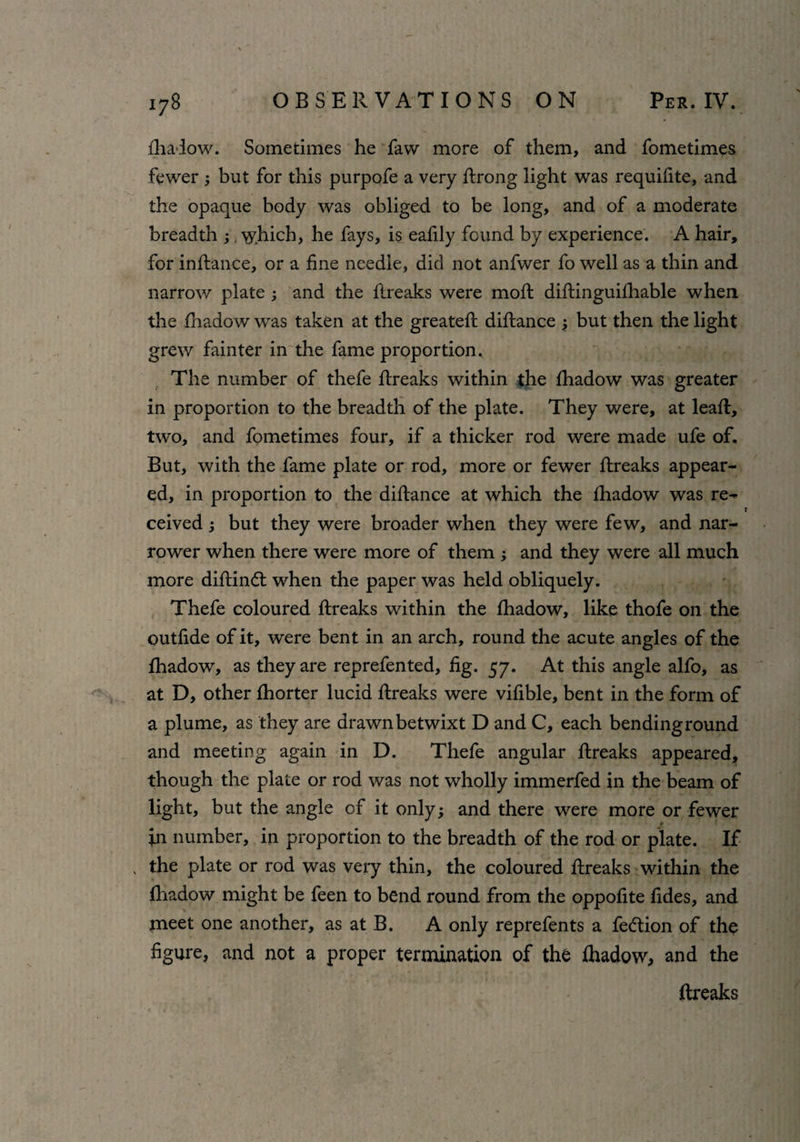 fhadow. Sometimes he faw more of them, and fometimes fewer but for this purpofe a very ftrong light was requifite, and the opaque body was obliged to be long, and of a moderate breadth which, he fays, is eafily found by experience. A hair, for inftance, or a fine needle, did not anfwer fo well as a thin and narrow plate ; and the ftreaks were mod diftinguifhable when the fhadow was taken at the greateft diftance 3 but then the light grew fainter in the fame proportion. The number of thefe ftreaks within the fhadow was greater in proportion to the breadth of the plate. They were, at leaf!, two, and fometimes four, if a thicker rod were made ufe of. But, with the fame plate or rod, more or fewer ftreaks appear¬ ed, in proportion to the diftance at which the fhadow was re- T ceived ; but they were broader when they were few, and nar¬ rower when there were more of them ; and they were all much more diftindt when the paper was held obliquely. Thefe coloured ftreaks within the fhadow, like thofe on the outfide of it, were bent in an arch, round the acute angles of the fhadow, as they are reprefented, fig. 57. At this angle alfo, as at D, other fhorter lucid ftreaks were vifible, bent in the form of a plume, as they are drawn betwixt D and C, each ben ding round and meeting again in D. Thefe angular ftreaks appeared, though the plate or rod was not wholly immerfed in the beam of light, but the angle of it only; and there were more or fewer fn number, in proportion to the breadth of the rod or plate. If . the plate or rod was very thin, the coloured ftreaks within the fhadow might be feen to bend round from the oppofite fides, and meet one another, as at B. A only reprefents a fe&ion of the figure, and not a proper termination of the fhadow, and the ftreaks