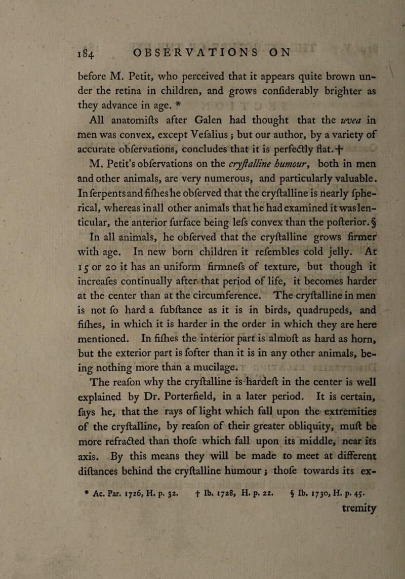 before M. Petit, who perceived that it appears quite brown un¬ der the retina in children, and grows confiderably brighter as they advance in age. * All anatomifts after Galen had thought that the uvea in men was convex, except Vefalius $ but our author, by a variety of accurate obfervations, concludes that it is perfectly flat, •f* M. Petit’s obfervations on the cryjlalline humour, both in men and other animals, are very numerous, and particularly valuable. In ferpents and fifties he obferved that the cryftalline is nearly fphe- rical, whereas in all other animals that he had examined it was len¬ ticular, the anterior furface being lefs convex than the pofterior. § In all animals, he obferved that the cryftalline grows firmer with age. In new born children it refembles cold jelly. At 15 or 20 it has an uniform firmnefs of texture, but though it increafes continually after that period of life, it becomes harder at the center than at the circumference. The cryftalline in men is not fo hard a fubftance as it is in birds, quadrupeds, and fifties, in which it is harder in the order in which they are here mentioned. In fifties the interior part is almoft as hard as horn, but the exterior part is fofter than it is in any other animals, be¬ ing nothing more than a mucilage. The reafon why the cryftalline is hardeft in the center is well explained by Dr. Porterfield, in a later period. It is certain, fays he, that the rays of light which fall upon the extremities of the cryftalline, by reafon of their greater obliquity, muft be more refradted than thofe which fall upon its middle, near its axis. By this means they will be made to meet at different diftances behind the cryftalline humour; thofe towards its ex- * Ac. Par. 1726, H. p. 32, f lb. 1728, H. p. 22. § lb. 1730, H. p. 45. tremity