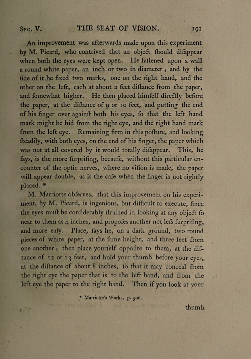 An improvement was afterwards made upon this experiment by M. Picard, who contrived that an objedt fhould difappear when both the eyes were kept open. He faftened upon a wall a round white paper, an inch or two in diameter ; and by the lide of it he fixed two marks, one on the right hand, and the other on the left, each at about 2 feet diftance from the paper, and fomewhat higher. He then placed himfelf diredtly before the paper, at the diftance of 9 or 10 feet, and putting the end of his finger over againft both his eyes, fo that the left hand mark might be hid from the right eye, and the right hand mark from the left eye. Remaining firm in this pofture, and looking fteadily, with both eyes, on the end of his finger, the paper which was not at all covered by it would totally difappear. This, he fays, is the more furprifing, becaufe, without this particular en¬ counter of the optic nerves, where no vifion is made, the paper will appear double, as is the cafe when the finger is not rightly * • » M. Marriotte obferves, that this improvement on his experi¬ ment, by M. Picard, is ingenious, but difficult to execute, fince the eyes muft be confiderably drained in looking at any objedt fo near to them as 4 inches, and propofes another not lefs furprifing, and more eafy. Place, fays he, on a dark ground, two round pieces of white paper, at the fame height, and three feet from one another ; then place yourfelf oppofite to them, at the dif¬ tance of 12 or 13 feet, and hold your thumb before your eyes, at the diftance of about 8 inches, fo that it may conceal from the right eye the paper that is to the left hand, and from the left eye the paper to the right hand. Then if you look at your * lytarriottc’s Works, p. 506. thumb