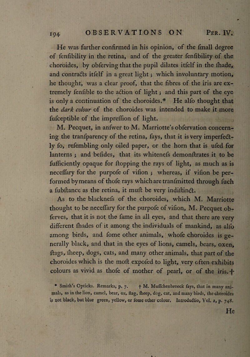 *94 He was farther confirmed in his opinion, of the fmall degree of fenfibility in the retina, and of the greater fenfibility of the choroides, by obferving that the pupil dilates itfelf in the fhade, and contradls itfelf in a great light; which involuntary motion, he thought, was a clear proof, that the fibres of the iris are ex¬ tremely fenfible to the adlion of light; and this part of the eye is only a continuation of the choroides.* He alfo thought that the dark colour of the choroides was intended to make it more fufceptible of the imprefiion of light. M. Pecquet, in arifwer to M. Marriotte’s obfervation concern¬ ing the tranfparency of the retina, fays, that it is very imperfedt- ly fo, refembling only oiled paper, or the horn that is ufed for lanterns ; and belides, that its whitenefs demonflrates it to be fufficiently opaque for flopping the rays of light, as much as is neceffary for the purpofe of vifion ; whereas, if vilion be per¬ formed by means of thofe rays which are tranfmitted through fuch a fubflance as the retina, it mufl be very indiflindl. As to the blacknefs of the choroides, which M. Marriotte thought to be neceffary for the purpofe of vifion, M. Pecquet ob- ferves, that it is not the fame in all eyes, and that there are very different fhades of it among the individuals of mankind, as alfo among birds, and fome other animals, whofe choroides is ge¬ nerally black, and that in the eyes of lions, camels, bears, oxen, flags, fheep, dogs, cats, and many other animals, that part of the choroides which is the mofl expofed to light, very often exhibits colours as vivid as thofe of mother of pearl, or of the iris.-f* * Smith’s Opticks. Remarks, p. 7. f M. Muflchenbroeck fays, that in many ani¬ mals, as in the lion, camel, bear, ox. flag, Iheep, dog, cat, and many birds, the choroides is not black, but blue green, yellow, or fome other colour, Introduttio, Vol, 2, p. 748.