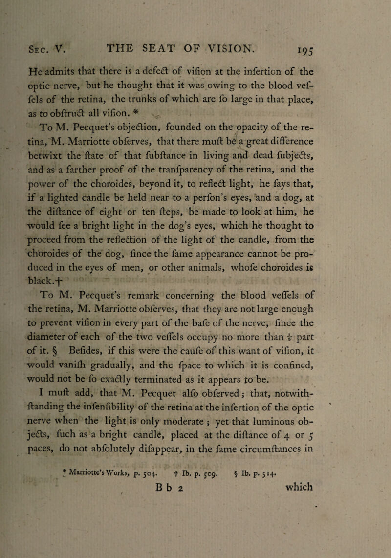 He admits that there is a defed of vifion at the infertion of the optic nerve, but he thought that it was owing to the blood vef- fels of the retina, the trunks of which are fo large in that place, as toobflrud all vifion. * v. , To M. Pecquet’s objedion, founded on the opacity of the re- - ft tina, M. Marriotte obferves, that there mufl: be a great difference betwixt the date of that fubflance in living and dead fubjeds, and a-s a farther proof of the tranfparency of the retina, and the power of the choroides, beyond it, to refled light, he fays that, if a lighted candle be held near to a perfon’s eyes, and a dog, at the diflance of eight or ten fleps, be made to look at him, he would fee a bright light in the dog’s eyes, which he thought to proceed from the refledion of the light of the candle, from the choroides of the dog, fince the fame appearance cannot be pro¬ duced in the eyes of men, or other animals, whofe choroides is black.-f* To M. Pecquet’s remark concerning the blood veflels of the retina, M. Marriotte obferves, that they are not large enough to prevent vifion in every part of the bafe of the nerve, fince the diameter of each of the two veflels occupy no more than i- part of it. § Befldes, if this were the caufe of this want of vifion, it would vanifh gradually, and the fpace to which it is confined, would not be fo exadly terminated as it appears to be. I mufl: add, that M. Pecquet alfo obferved; that, notwith- {landing the infenfibility of the retina at the infertion of the optic nerve when the light is only moderate ; yet that luminous ob- jeds, fuch as a bright candle, placed at the diflance of 4 or 5 paces, do not abfolutely difappear, in the fame circumflances in * Marriotte’s Works, p. 504. f lb. p. 509. § lb. p. 514. B b 2 which