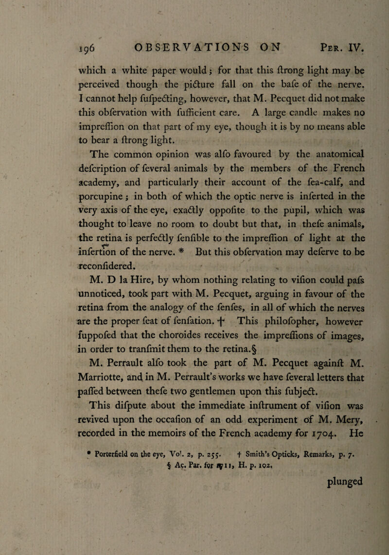 which a white paper would; for that this ftrong light may be perceived though the picture fall on the bafe of the nerve. I cannot help fufpsding, however, that M. Pecquet did not make this obfervation with fufficient care. A large candle makes no imprcfiion on that part of my eye, though it is by no means able to bear a ftrong light. The common opinion was alfo favoured by the anatomical defcription of feveral animals by the members of the French academy, and particularly their account of the fea-calf, and porcupine; in both of which the optic nerve is inferted in the very axis of the eye, exactly oppolite to the pupil, which was thought to leave no room to doubt but that, in thefe animals, the retina is perfedly fenfible to the impreflion of light at the infertion of the nerve. * But this obfervation may deferve to be reconfidered. f , M. D la Hire, by whom nothing relating to vifion could pafs unnoticed, took part with M. Pecquet, arguing in favour of the retina from the analogy of the fenfes, in all of which the nerves are the proper feat of fenfation. -f* This philofopher, however fuppofed that the choroides receives the impreflions of images, in order to tranfmitthem to the retina. § M. Perrault alfo took the part of M. Pecquet again# M. Marriotte, and in M. Perrault’s works we have feveral letters that paffed between thefe two gentlemen upon this fubjed. This difpute about the immediate inflrument of vifion was revived upon the occafion of an odd experiment of M. Mery, recorded in the memoirs of the French academy for 1704. He * Porterfield on the eye, Vo’. 2, p. 255. + Smith’s Opticks, Remarks, p. 7. § Ac. Par. for tq 11, H. p. 102, plunged