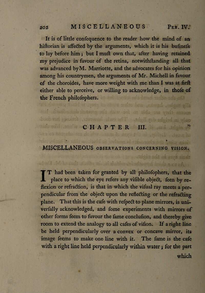 It is of little confequence to the reader how the mind of an hiftorian is affected by the arguments, which it is his bufinefs to lay before him 3 but I muft own that, after having retained my prejudice in favour of the retina, notwithftanding all that was advanced byM. Marriotte, and the advocates for his opinion among his countrymen, the arguments of Mr. Michell in favour of the choroides, have more weight with me than I was at firft either able to perceive, or willing to acknowledge, in thofe of the French philofophers. CHAPTER III. * • » \ ■ . 4 MISCELLANEOUS observations concerning vision. * , •* % . ’ . * , * : : \ *■ IT had been taken for granted by all philofophers, that the place to which the eye refers any vifible object, feen by re¬ flexion or refraction, is that in which the vifual ray meets a per¬ pendicular from the objeCt upon the reflecting or the refraCting plane. That this is the cafe with refpeCt to plane mirrors, is uni- verfally acknowledged, and fome experiments with mirrors of other forms feem to favour the fame conclufion, and thereby give room to extend the analogy to all cafes of vifion. If a right line be held perpendicularly over a convex or concave mirror, its image feems to make one line with it. The fame is the cafe with a right line held perpendicularly within water3 for the part which