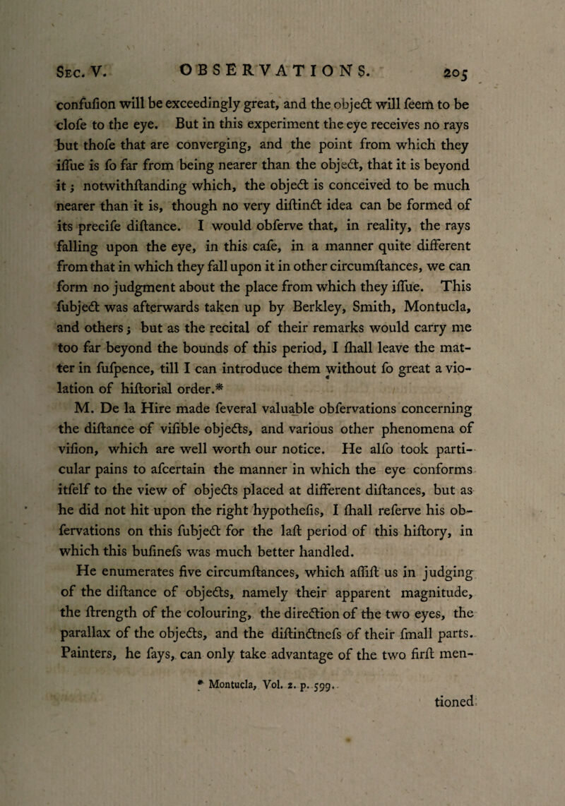 confufion will be exceedingly great, and the objedt will feem to be clofe to the eye. But in this experiment the eye receives no rays but thofe that are converging, and the point from which they blue is fo far from being nearer than the objedt, that it is beyond it; notwithstanding which, the object is conceived to be much nearer than it is, though no very diftindt idea can be formed of its precife diftance. I would obferve that, in reality, the rays falling upon the eye, in this cafe, in a manner quite different from that in which they fall upon it in other circumftances, we can form no judgment about the place from which they iffue. This fubjedt was afterwards taken up by Berkley, Smith, Montucla, and others; but as the recital of their remarks would carry me too far beyond the bounds of this period, I fhall leave the mat¬ ter in fufpence, till I can introduce them without fo great a vio¬ lation of hiftorial order.* M. De la Hire made feveral valuable obfervations concerning the diftance of vifible objedts, and various other phenomena of vifion, which are well worth our notice. He alfo took parti¬ cular pains to afcertain the manner in which the eye conforms itfelf to the view of objedts placed at different diftances, but as he did not hit upon the right hypothecs, I fhall referve his ob¬ fervations on this fubjedt for the laft period of this hiftory, in which this bufinefs was much better handled. He enumerates five circumftances, which affift us in judging of the diftance of objedts, namely their apparent magnitude, the ftrength of the colouring, the diredtionof the two eyes, the parallax of the objedts, and the diftindtnefs of their fmall parts. Painters, he fays, can only take advantage of the two firft men- * Montucla, Vol. 2. p. 599,. tioned