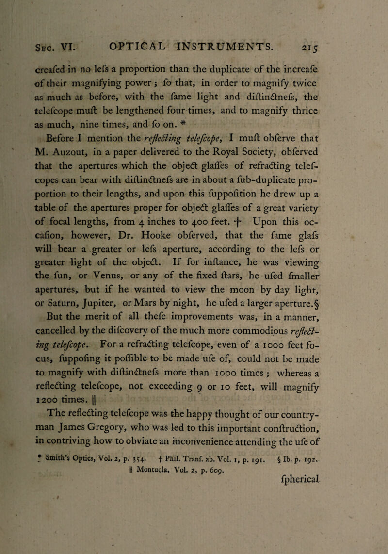 creafed in no lefs a proportion than the duplicate of the increafe of their magnifying power ; fo that, in order to magnify twice as much as before, with the fame light and didinCtnefs, the telefcope mud: be lengthened four times, and to magnify thrice as much, nine times, and fo on. * Before I mention the reflecting telefcope, I mud: obferve that M. Auzout, in a paper delivered to the Royal Society, obferved that the apertures which the objeCt glades of refracting telef- copes can bear with didinCtnefs are in about a fub-duplicate pro¬ portion to their lengths, and upon this fuppodtion he drew up a table of the apertures proper for objeCt glades of a great variety of focal lengths, from 4 inches to 400 feet. Upon this oc- cadon, however. Dr. Hooke obferved, that the fame glafs will bear a greater or lefs aperture, according to the lefs or greater light of the objeCt. If for indance, he was viewing the fun, or Venus, or any of the dxed dars, he ufed fmaller apertures, but if he wanted to view the moon by day light, or Saturn, Jupiter, or Mars by night, he ufed a larger aperture.§ But the merit of all thefe improvements was, in a manner, cancelled by the difcovery of the much more commodious reflect- ing telefcope. For a refracting telefcope, even of a 1000 feet fo¬ cus, fuppodng it podible to be made ufe of, could not be made to magnify with didinCtnefs more than 1000 times ; whereas a reflecting telefcope, not exceeding 9 or 10 feet, will magnify 1200 times. || The reflecting telefcope was the happy thought of our country¬ man James Gregory, who was led to this important condruCtion, in contriving how to obviate an inconvenience attending the ufe of T Smith’s Optics, Vol. 2, p. 354. f Phil. Tranf. ab. Vol. 1, p. 191. H Montucla, Vol. 2, p. 609. § lb. p. 192. fpherical