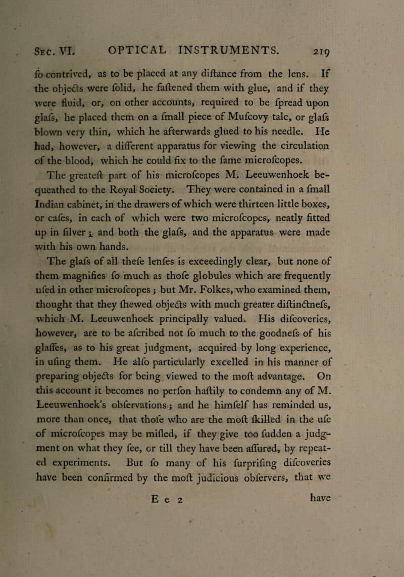 fo contrived, as to be placed at any diftance from the lens. If the objects were folid, he fattened them with glue, and if they were fluid, or, on other accounts, required to be fpread upon glafs, he placed them on a fmall piece of Mufcovy talc, or glafs blown veiy thin, which he afterwards glued to his needle. He had, however, a different apparatus for viewing the circulation of the blood, which he could fix to the fame microfcopes. The greateft part of his microfcopes M. Leeuwenhoek be¬ queathed to the Royal Society. They were contained in a fmall Indian cabinet, in the drawers of which were thirteen little boxes, or cafes, in each of which were two microfcopes, neatly fitted up in filver i and both the glafs, and the apparatus were made with his own hands. The glafs of all thefe lenfes is exceedingly clear, but none of them magnifies fo much as thofe globules which are frequently uled in other microfcopes; but Mr. Folkes, who examined them, thought that they fhewed objects with much greater diftin£tnefs, which M. Leeuwenhoek principally valued. His difcoveries, however, are to be afcribed not fo much to the goodnefs of his glaffes, as to his great judgment, acquired by long experience, in ufing them. He alfo particularly excelled in his manner of preparing objects for being viewed to the moft advantage. On this account it becomes no perfon haftily to condemn any of M. Leeuwenhoek’s obfervations; and he himfelf has reminded us, more than once, that thofe who are the moft fkilled in the ufe of microfcopes may be milled, if they give too fudden a judg¬ ment on what they fee, cr till they have been allured, by repeat¬ ed experiments. But fo many of his furprifing difcoveries have been confirmed by the moft judicious obfervers, that we E e 2 have