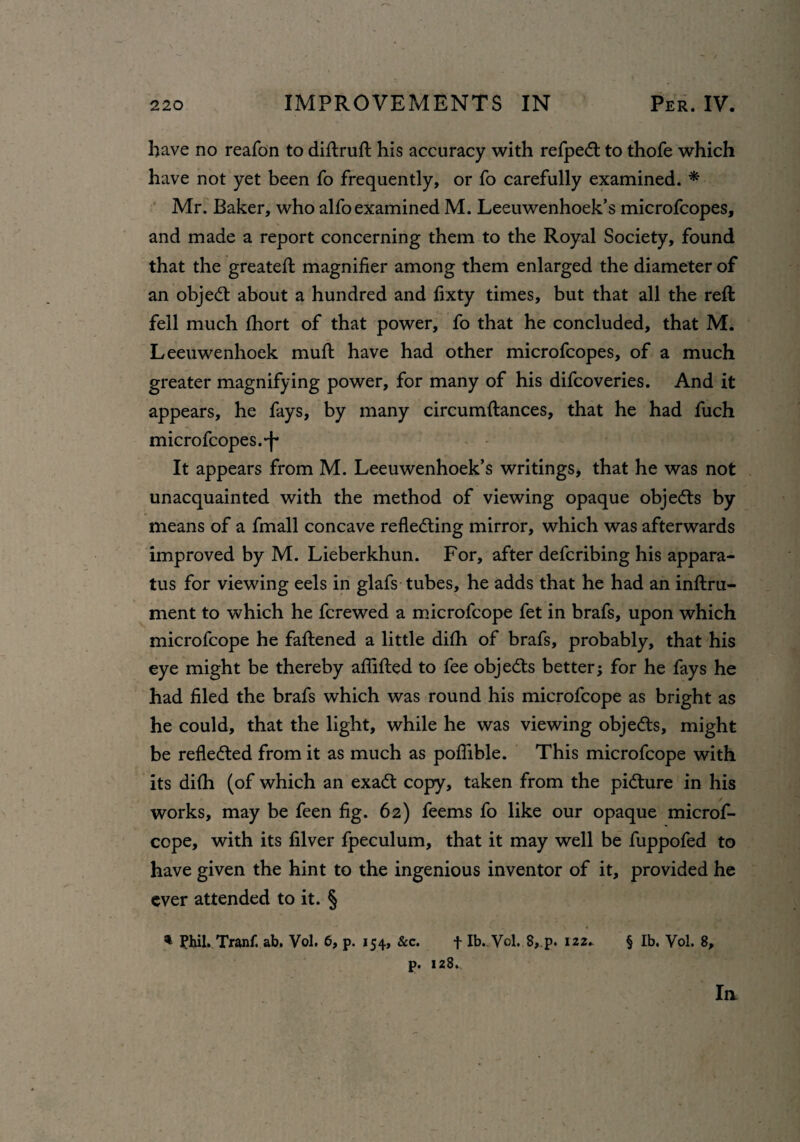 have no reafon to diftruft his accuracy with refpedt to thofe which have not yet been fo frequently, or fo carefully examined. * Mr. Baker, who alfo examined M. Leeuwenhoek’s microfcopes, and made a report concerning them to the Royal Society, found that the greateft magnifier among them enlarged the diameter of an objedt about a hundred and fixty times, but that all the reft fell much fhort of that power, fo that he concluded, that M. Leeuwenhoek muft have had other microfcopes, of a much greater magnifying power, for many of his difcoveries. And it appears, he fays, by many circumftances, that he had fuch microfcopes.-f* It appears from M. Leeuwenhoek’s writings, that he was not unacquainted with the method of viewing opaque objedts by means of a fmall concave reflecting mirror, which was afterwards improved by M. Lieberkhun. For, after defcribing his appara¬ tus for viewing eels in glafs tubes, he adds that he had an inftru- ment to which he fcrewed a microfcope fet in brafs, upon which microfcope he fattened a little difh of brafs, probably, that his eye might be thereby aflifted to fee objects better; for he fays he had filed the brafs which was round his microfcope as bright as he could, that the light, while he was viewing objedts, might be refledted from it as much as poflible. This microfcope with its difh (of which an exadt copy, taken from the picture in his works, may be feen fig. 62) feerns fo like our opaque microf¬ cope, with its filver fpeculum, that it may well be fuppofed to have given the hint to the ingenious inventor of it, provided he ever attended to it. § * Phil. Tranf. ab. Vol. 6, p. 154, &c. f lb.,. Vol, 8, p. 122. § lb, Vol. 8, p. 128., In